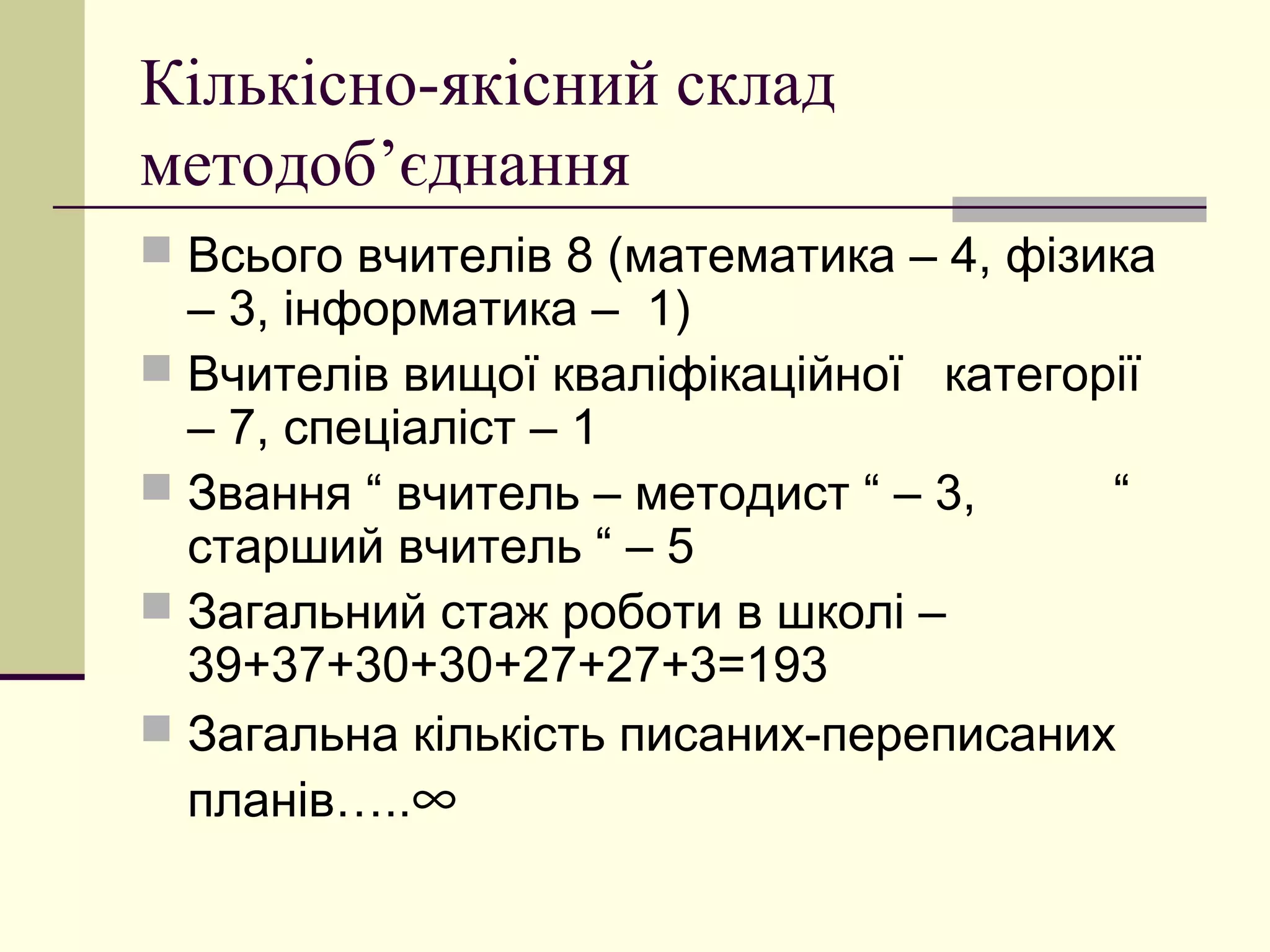 Кількісно-якісний склад
методоб’єднання
 Всього вчителів 8 (математика – 4, фізика
  – 3, інформатика – 1)
 Вчителів вищої кваліфікаційної категорії
  – 7, спеціаліст – 1
 Звання “ вчитель – методист “ – 3,    “
  старший вчитель “ – 5
 Загальний стаж роботи в школі –
  39+37+30+30+27+27+3=193
 Загальна кількість писаних-переписаних
  планів…..∞
 