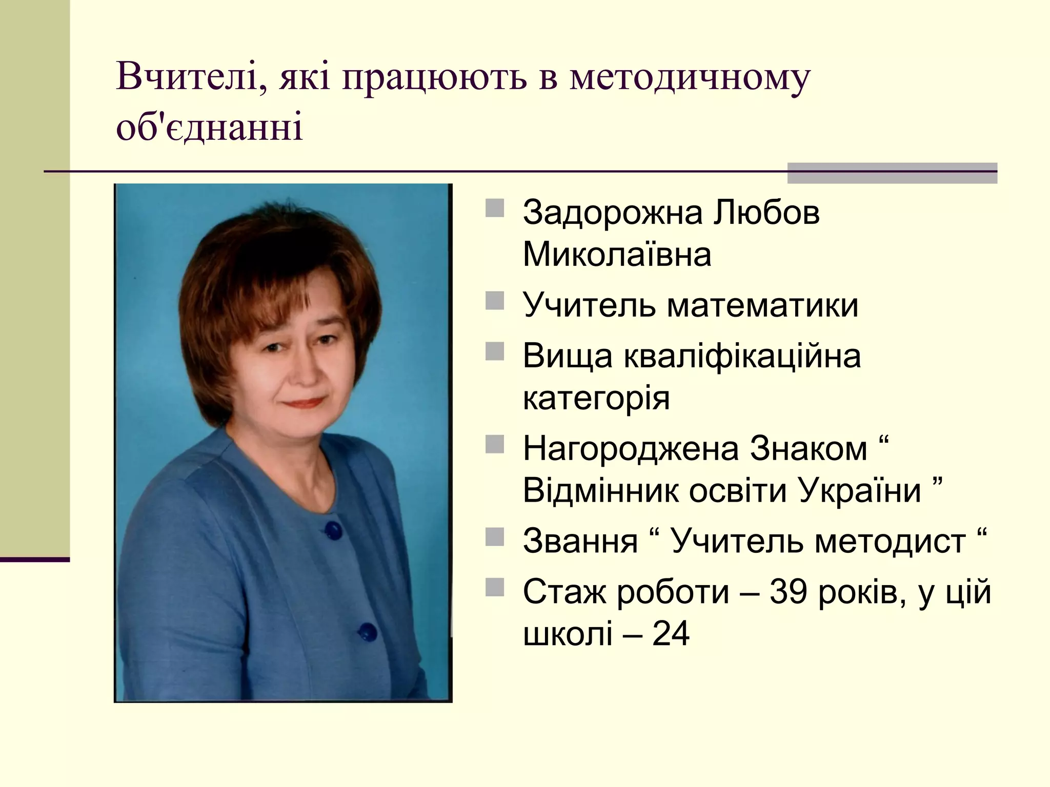 Вчителі, які працюють в методичному
об'єднанні
                   Задорожна Любов
                      Миколаївна
                     Учитель математики
                     Вища кваліфікаційна
                      категорія
                     Нагороджена Знаком “
                      Відмінник освіти України ”
                     Звання “ Учитель методист “
                     Стаж роботи – 39 років, у цій
                      школі – 24
 