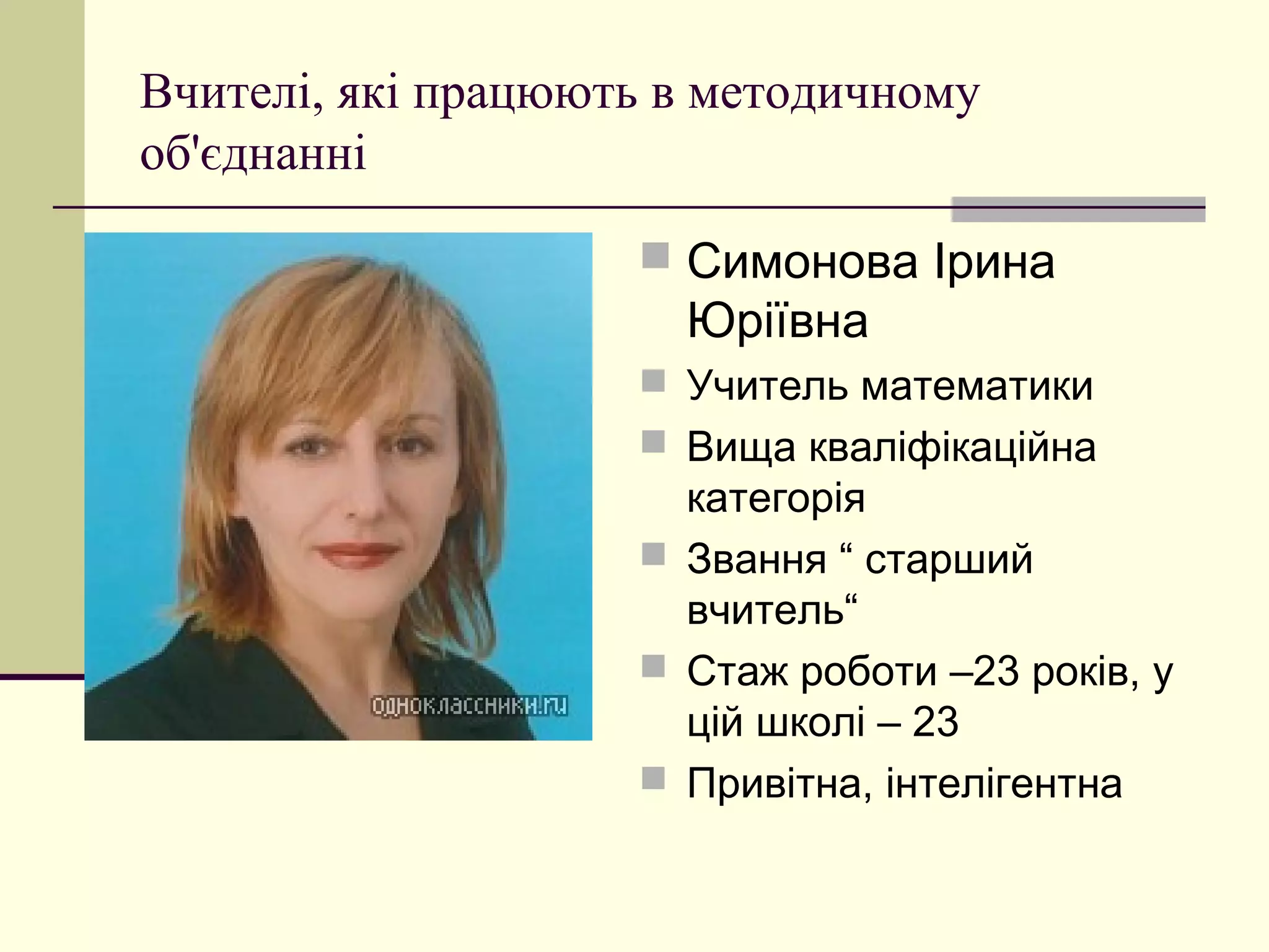 Вчителі, які працюють в методичному
об'єднанні

                     Симонова Ірина
                      Юріївна
                     Учитель математики
                     Вища кваліфікаційна
                      категорія
                     Звання “ старший
                      вчитель“
                     Стаж роботи –23 років, у
                      цій школі – 23
                     Привітна, інтелігентна
 