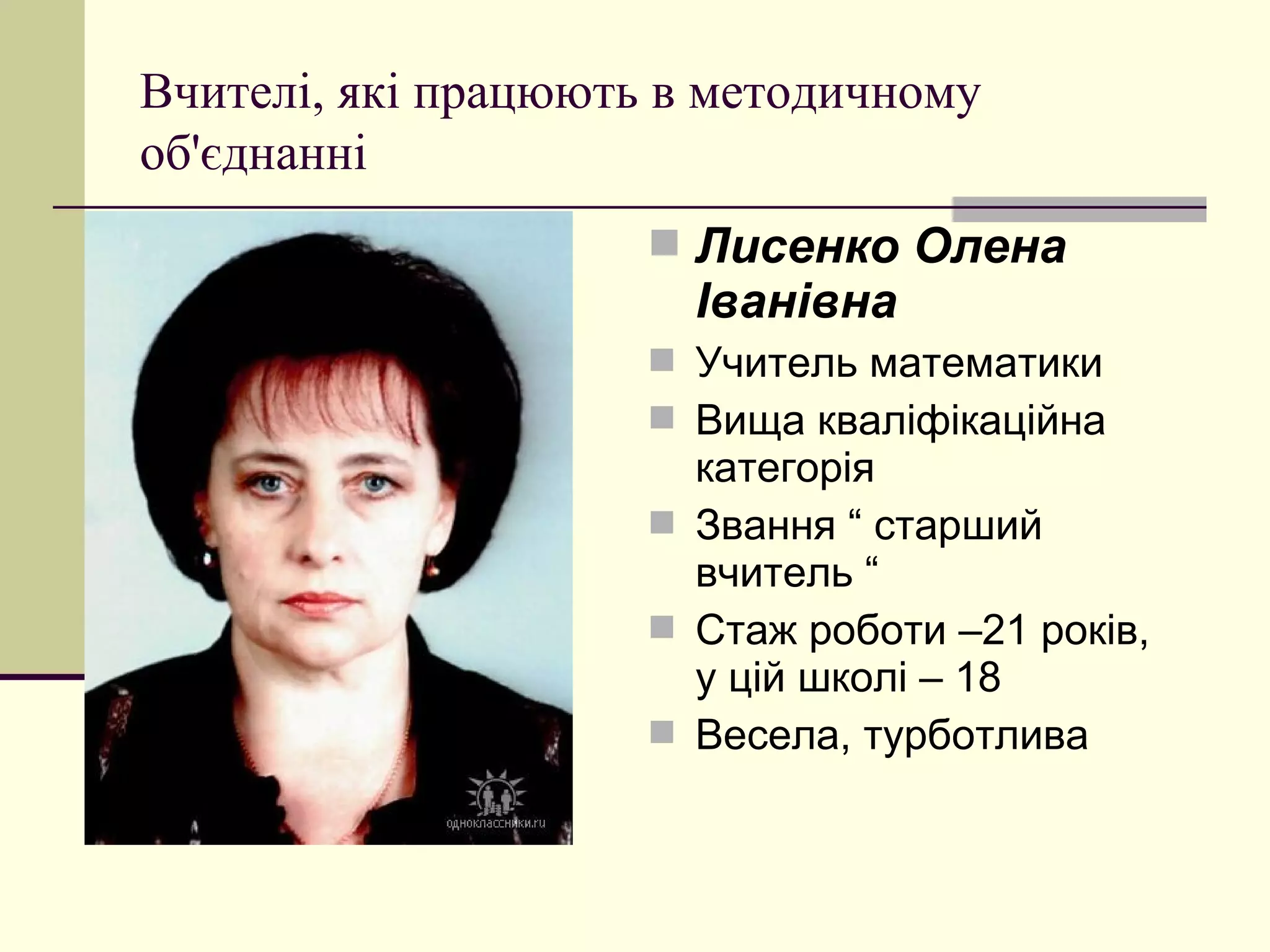 Вчителі, які працюють в методичному
об'єднанні
                      Лисенко Олена
                       Іванівна
                      Учитель математики
                      Вища кваліфікаційна
                       категорія
                      Звання “ старший
                       вчитель “
                      Стаж роботи –21 років,
                       у цій школі – 18
                      Весела, турботлива
 
