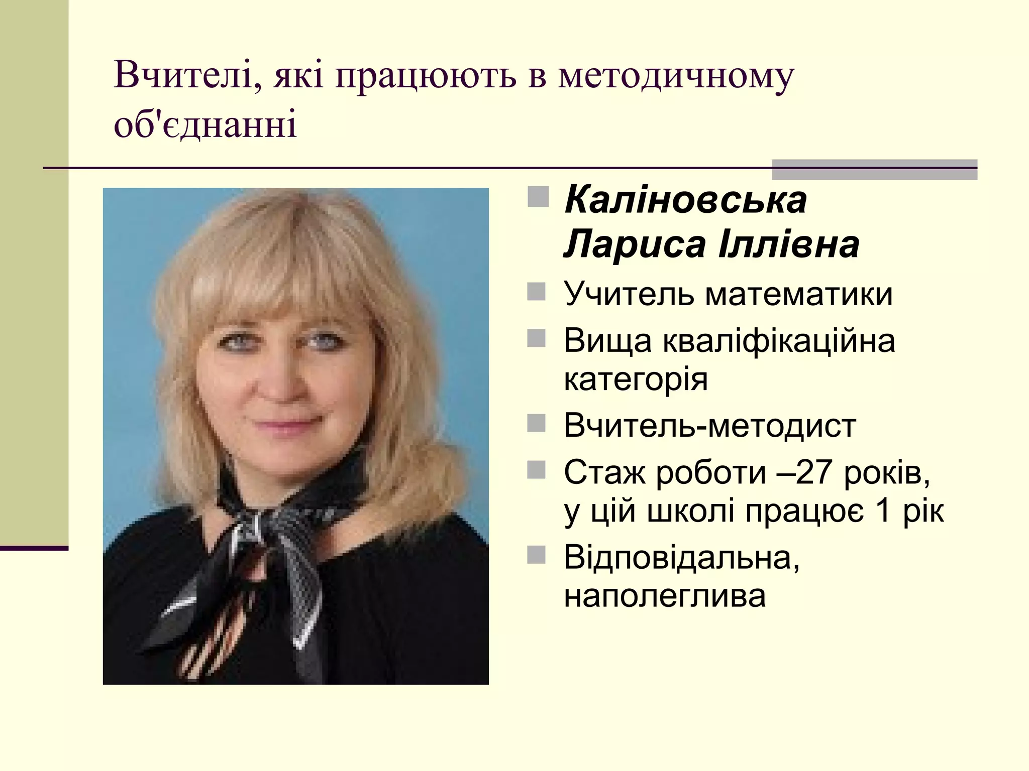 Вчителі, які працюють в методичному
об'єднанні
                      Каліновська
                       Лариса Іллівна
                      Учитель математики
                      Вища кваліфікаційна
                       категорія
                      Вчитель-методист
                      Стаж роботи –27 років,
                       у цій школі працює 1 рік
                      Відповідальна,
                       наполеглива
 