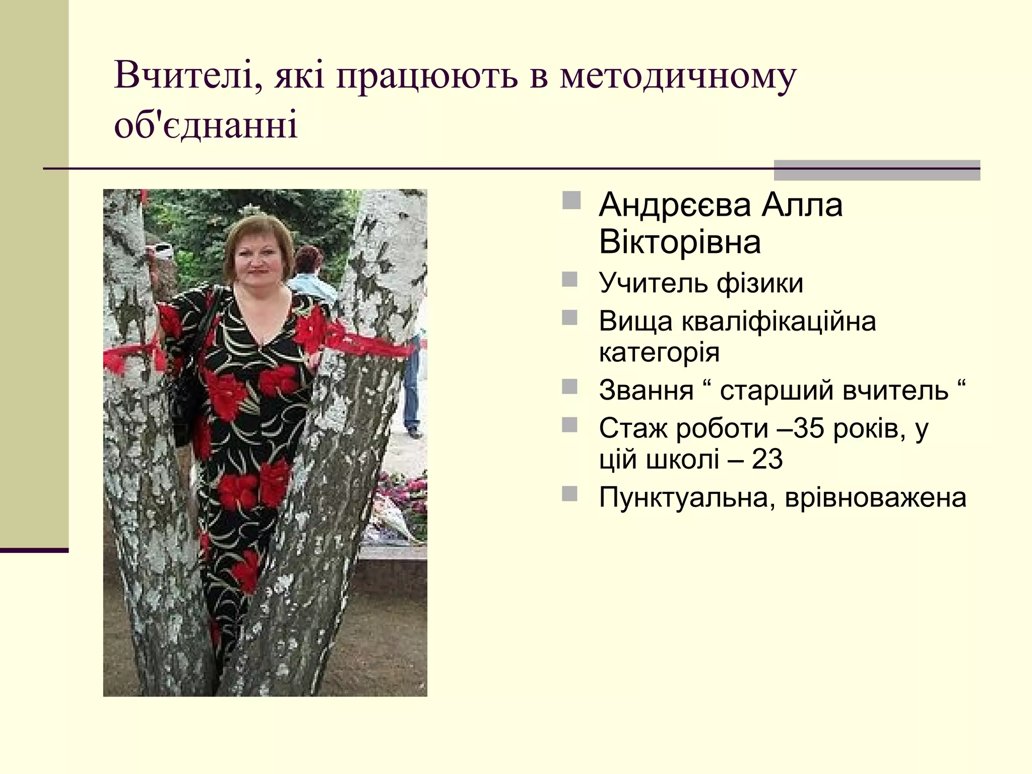 Вчителі, які працюють в методичному
об'єднанні
                       Андрєєва Алла
                        Вікторівна
                       Учитель фізики
                       Вища кваліфікаційна
                        категорія
                       Звання “ старший вчитель “
                       Стаж роботи –35 років, у
                        цій школі – 23
                       Пунктуальна, врівноважена
 