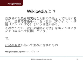 Wikipediaより
自然界の現象を現実的な人間の手段として利用する
ため、道具や体系をつくる（設計（デザイン）・構
築（ビルド）する）という目標があり、
そのなかでの「設計や構築の方法」をエンジニアリ
ング（編み出す技術）という。

で、

社会の要請があって生み出されたもの
http://ja.wikipedia.org/wiki/エンジニアリング



                            Shinichi Fujikawa. All rights reserved.   39
 