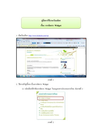 คู่มอการใช้ งานเว็บบล็อก
                                           ื
                                      เรื่อง การจัดการ Widget


1. เปิ ดเว็บบล็อก http://www.krukaim.com/wp




                                                 ภาพที่ 1
2. วิธีการเข้าสู่ เนื้ อหา เรื่ องการจัดการ Widget
         2.1 คลิกเลือกที่หวข้อการจัดการ Widget ในเมนูเอกสารประกอบการเรี ยน ดังภาพที่ 2
                          ั




                                                 ภาพที่ 2
 