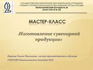 ГОСУДАРСТВЕННОЕ АВТОНОМНОЕ ОБРАЗОВАТЕЛЬНОЕ УЧРЕЖДЕНИЕ
            СРЕДНЕГО ПРОФЕССИОНАЛЬНОГО ОБРАЗОВАНИЯ ГОРОДА МОСКВЫ
                         ТЕХНОЛОГИЧЕСКИЙ КОЛЛЕДЖ № 24
                               (ГАОУ СПО ТК № 24)




                   МАСТЕР-КЛАСС

        «Изготовление сувенирной
              продукции»


Карпова Галина Николаевна- мастер производственного обучения
ГАОУСПО Технологического колледжа №24
 