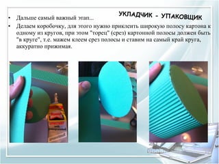 УКЛАДЧИК - УПАК
•   Дальше самый важный этап...                         ОВЩИК
•   Делаем коробочку, для этого нужно приклеить широкую полосу картона к
    одному из кругов, при этом "торец" (срез) картонной полосы должен быть
    "в круге", т.е. мажем клеем срез полосы и ставим на самый край круга,
    аккуратно прижимая.
 