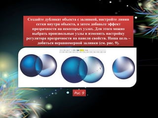 Создайте дубликат объекта с заливкой, настройте линии
     сетки внутри объекта, а затем добавьте эффект
   прозрачности на некоторых узлах. Для этого можно
   выбрать произвольные узлы и изменить настройку
регулятора прозрачности на панели свойств. Наша цель –
      добиться неравномерной заливки (см. рис. 9).




                        Рис. 9
 