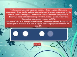 Чтобы сделать фон интереснее, начнем с белого круга. Щелкните
инструмент Тень, чтобы добавить белую тень с центром в окружности. На
  панели свойств выберите Обычный в списке Действие прозрачности,
   Наружу в списке Направление размытия, а затем сдвиньте бегунок
                Настройки прозрачности тени на 50%.
Нажмите Ctrl + K, чтобы разделить объект на составляющие. В результате
 вы получите изначальный белый круг и новый прозрачный объект (см.
                               рис. 17).




                              Рис. 17
 