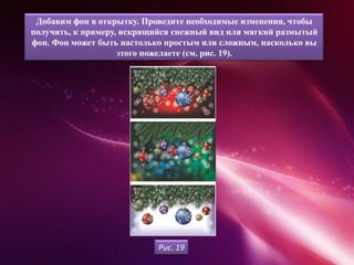 Добавим фон в открытку. Проведите необходимые изменения, чтобы
получить, к примеру, искрящийся снежный вид или мягкий размытый
фон. Фон может быть настолько простым или сложным, насколько вы
                    этого пожелаете (см. рис. 19).




                            Рис. 19
 