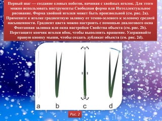 Первый шаг — создание еловых побегов, начиная с хвойных иголок. Для этого
  можно использовать инструменты Свободная форма или Интеллектуальное
   рисование. Форма хвойной иголки может быть произвольной (см. рис. 2а).
Примените к иголке градиентную заливку от темно-зеленого к зеленому средней
насыщенности. Градиент цвета можно настроить с помощью диалогового окна
    Фонтанная заливка или окна настройки Свойства объекта (см. рис. 2b).
  Перетащите кончик иголки вбок, чтобы выполнить вращение. Удерживайте
     правую кнопку мыши, чтобы создать дубликат объекта (см. рис. 2d).




                                Рис. 2
 