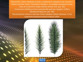 Нарисуйте новую хвойную иголку и примените градиентную заливку в
 более светлых тонах. Повторите процесс, не копируя каждую иголку,
         пока не получится новая группа иголок (см. рис. 6а).
    Сочетание хвойных иголок различной длинны придаст побегу
                    объемный вид (см. рис. 6b).
  Расположите иголки в светлых тонах поверху темно-зеленых. У нас
               получился реалистичный еловый побег.




                              Рис. 6
 