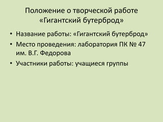 Положение о творческой работе
       «Гигантский бутерброд»
• Название работы: «Гигантский бутерброд»
• Место проведения: лаборатория ПК № 47
  им. В.Г. Федорова
• Участники работы: учащиеся группы
 