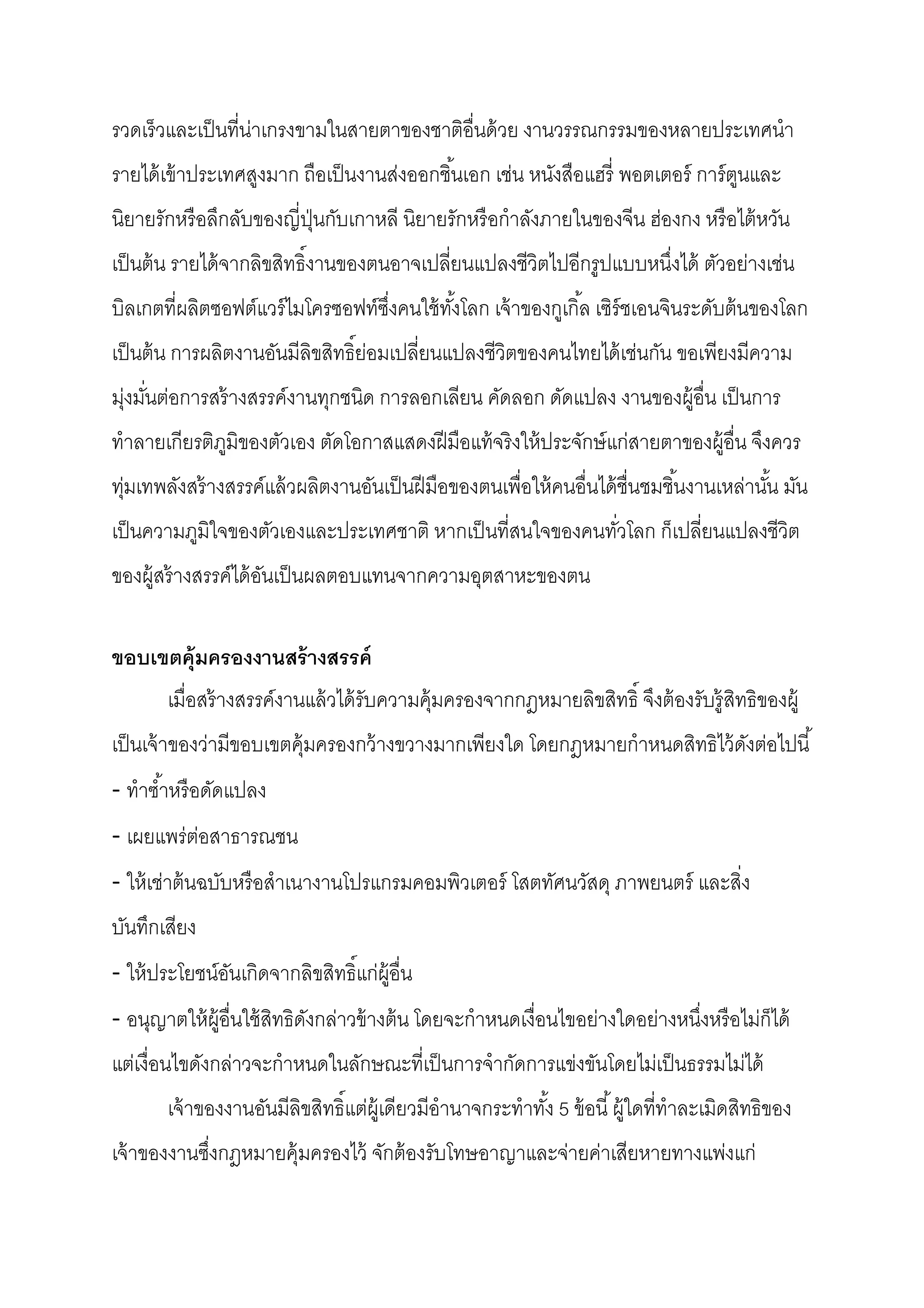 รวดเร็วและเป็ นทีน่าเกรงขามในสายตาของชาติอืนด้ วย งานวรรณกรรมของหลายประเทศนํา
รายได้ เข้ าประเทศสูงมาก ถือเป็ นงานส่งออกชินเอก เช่น หนังสือแฮรี พอตเตอร์ การ์ ตนและ
                                                                                 ู
นิยายรักหรื อลึกลับของญีปุ่ นกับเกาหลี นิยายรักหรื อกําลังภายในของจีน ฮ่องกง หรื อไต้ หวัน
เป็ นต้ น รายได้ จากลิขสิทธิงานของตนอาจเปลียนแปลงชีวิตไปอีกรูปแบบหนึงได้ ตัวอย่างเช่น
บิลเกตทีผลิตซอฟต์แวร์ ไมโครซอฟท์ซงคนใช้ ทงโลก เจ้ าของกูเกิล เซิร์ชเอนจินระดับต้ นของโลก
                                 ึ       ั
เป็ นต้ น การผลิตงานอันมีลิขสิทธิย่อมเปลียนแปลงชีวิตของคนไทยได้ เช่นกัน ขอเพียงมีความ
มุ่งมันต่อการสร้ างสรรค์งานทุกชนิด การลอกเลียน คัดลอก ดัดแปลง งานของผู้อืน เป็ นการ
ทําลายเกียรติภมิของตัวเอง ตัดโอกาสแสดงฝี มือแท้ จริงให้ ประจักษ์ แก่สายตาของผู้อืน จึงควร
              ู
ทุ่มเทพลังสร้ างสรรค์แล้ วผลิตงานอันเป็ นฝี มือของตนเพือให้ คนอืนได้ ชืนชมชินงานเหล่านัน มัน
เป็ นความภูมิใจของตัวเองและประเทศชาติ หากเป็ นทีสนใจของคนทัวโลก ก็เปลียนแปลงชีวิต
ของผู้สร้ างสรรค์ได้ อนเป็ นผลตอบแทนจากความอุตสาหะของตน
                      ั

ขอบเขตคุ้มครองงานสร้ างสรรค์
       เมือสร้ างสรรค์งานแล้ วได้ รับความคุ้มครองจากกฎหมายลิขสิทธิ จึงต้ องรับรู้ สิทธิของผู้
เป็ นเจ้ าของว่ามีขอบเขตคุ้มครองกว้ างขวางมากเพียงใด โดยกฎหมายกําหนดสิทธิไว้ ดงต่อไปนี
                                                                              ั
- ทําซําหรื อดัดแปลง
- เผยแพร่ต่อสาธารณชน
- ให้ เช่าต้ นฉบับหรื อสําเนางานโปรแกรมคอมพิวเตอร์ โสตทัศนวัสดุ ภาพยนตร์ และสิง
บันทึกเสียง
- ให้ ประโยชน์อนเกิดจากลิขสิทธิแก่ผ้ อืน
               ั                     ู
- อนุญาตให้ ผ้ อืนใช้ สิทธิดงกล่าวข้ างต้ น โดยจะกําหนดเงือนไขอย่างใดอย่างหนึงหรื อไม่ก็ได้
               ู            ั
แต่เงือนไขดังกล่าวจะกําหนดในลักษณะทีเป็ นการจํากัดการแข่งขันโดยไม่เป็ นธรรมไม่ได้
       เจ้ าของงานอันมีลิขสิทธิแต่ผ้ เู ดียวมีอํานาจกระทําทัง 5 ข้ อนี ผู้ใดทีทําละเมิดสิทธิของ
เจ้ าของงานซึงกฎหมายคุ้มครองไว้ จักต้ องรับโทษอาญาและจ่ายค่าเสียหายทางแพ่งแก่
 