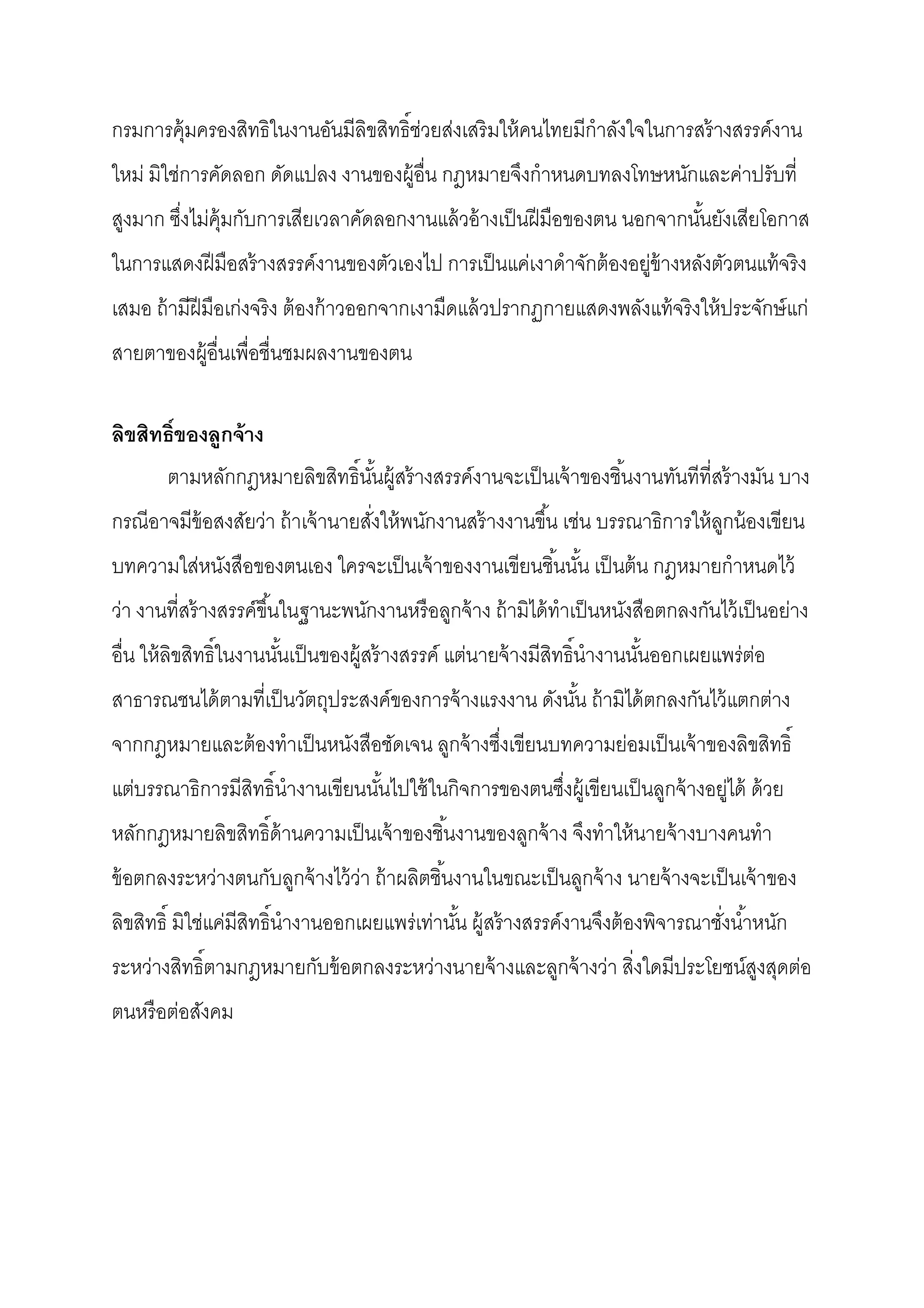 กรมการคุ้มครองสิทธิในงานอันมีลิขสิทธิช่วยส่งเสริ มให้ คนไทยมีกําลังใจในการสร้ างสรรค์งาน
ใหม่ มิใช่การคัดลอก ดัดแปลง งานของผู้อืน กฎหมายจึงกําหนดบทลงโทษหนักและค่าปรับที
สูงมาก ซึงไม่ค้ มกับการเสียเวลาคัดลอกงานแล้ วอ้ างเป็ นฝี มือของตน นอกจากนันยังเสียโอกาส
                ุ
ในการแสดงฝี มือสร้ างสรรค์งานของตัวเองไป การเป็ นแค่เงาดําจักต้ องอยู่ข้างหลังตัวตนแท้ จริง
เสมอ ถ้ ามีฝีมือเก่งจริง ต้ องก้ าวออกจากเงามืดแล้ วปรากฏกายแสดงพลังแท้ จริงให้ ประจักษ์ แก่
สายตาของผู้อืนเพือชืนชมผลงานของตน

ลิขสิทธิของลูกจ้ าง
       ตามหลักกฎหมายลิขสิทธินันผู้สร้ างสรรค์งานจะเป็ นเจ้ าของชินงานทันทีทีสร้ างมัน บาง
กรณีอาจมีข้อสงสัยว่า ถ้ าเจ้ านายสังให้ พนักงานสร้ างงานขึน เช่น บรรณาธิการให้ ลกน้ องเขียน
                                                                                ู
บทความใส่หนังสือของตนเอง ใครจะเป็ นเจ้ าของงานเขียนชินนัน เป็ นต้ น กฎหมายกําหนดไว้
ว่า งานทีสร้ างสรรค์ขนในฐานะพนักงานหรื อลูกจ้ าง ถ้ ามิได้ ทําเป็ นหนังสือตกลงกันไว้ เป็ นอย่าง
                     ึ
อืน ให้ ลิขสิทธิในงานนันเป็ นของผู้สร้ างสรรค์ แต่นายจ้ างมีสิทธินํางานนันออกเผยแพร่ต่อ
สาธารณชนได้ ตามทีเป็ นวัตถุประสงค์ของการจ้ างแรงงาน ดังนัน ถ้ ามิได้ ตกลงกันไว้ แตกต่าง
จากกฎหมายและต้ องทําเป็ นหนังสือชัดเจน ลูกจ้ างซึงเขียนบทความย่อมเป็ นเจ้ าของลิขสิทธิ
แต่บรรณาธิการมีสิทธินํางานเขียนนันไปใช้ ในกิจการของตนซึงผู้เขียนเป็ นลูกจ้ างอยู่ได้ ด้ วย
หลักกฎหมายลิขสิทธิด้ านความเป็ นเจ้ าของชินงานของลูกจ้ าง จึงทําให้ นายจ้ างบางคนทํา
ข้ อตกลงระหว่างตนกับลูกจ้ างไว้ ว่า ถ้ าผลิตชินงานในขณะเป็ นลูกจ้ าง นายจ้ างจะเป็ นเจ้ าของ
ลิขสิทธิ มิใช่แค่มีสิทธินํางานออกเผยแพร่เท่านัน ผู้สร้ างสรรค์งานจึงต้ องพิจารณาชังนําหนัก
ระหว่างสิทธิตามกฎหมายกับข้ อตกลงระหว่างนายจ้ างและลูกจ้ างว่า สิงใดมีประโยชน์สงสุดต่อ
                                                                              ู
ตนหรื อต่อสังคม
 