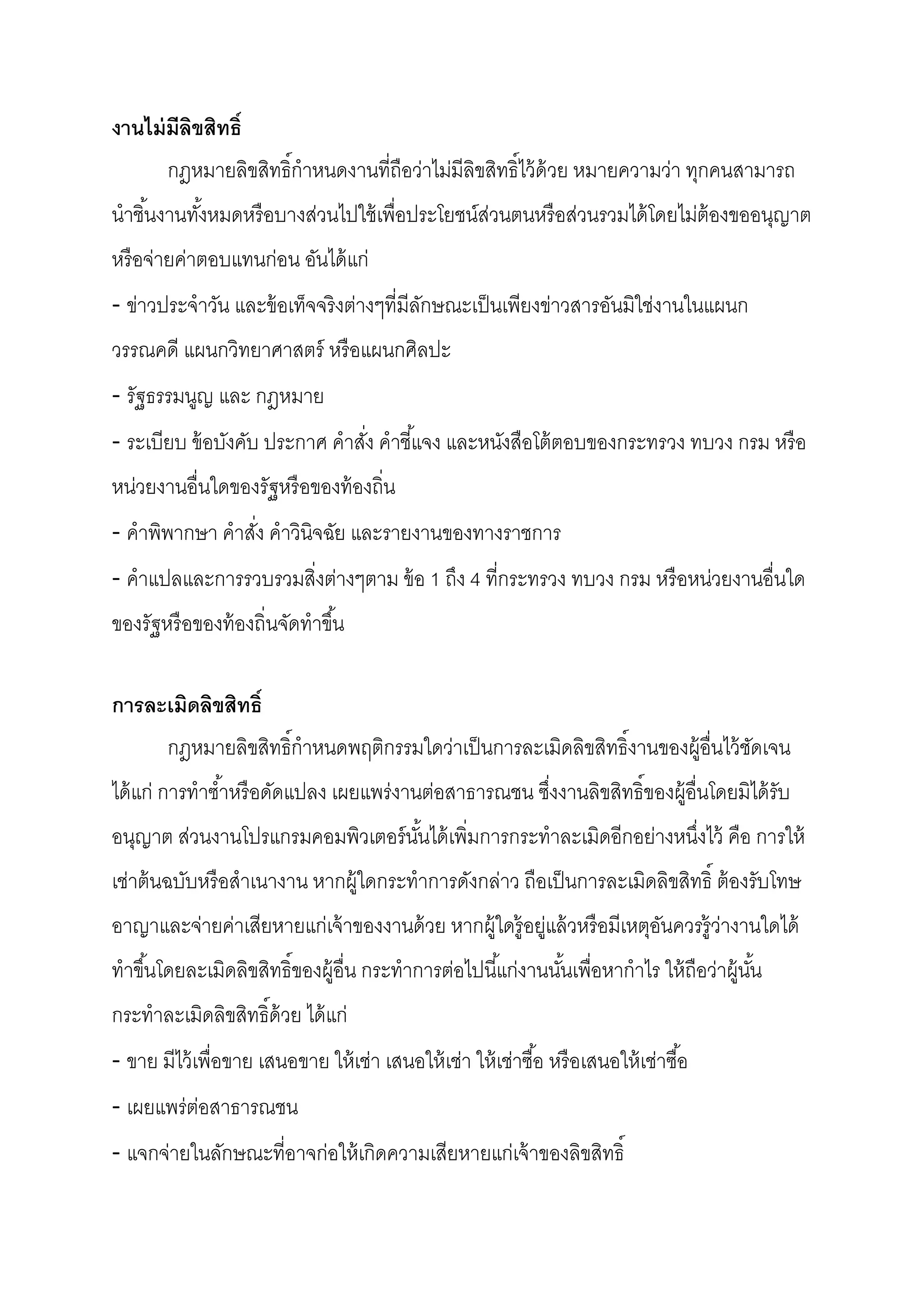 งานไม่ มีลิขสิทธิ
       กฎหมายลิขสิทธิกําหนดงานทีถือว่าไม่มีลิขสิทธิไว้ ด้วย หมายความว่า ทุกคนสามารถ
นําชินงานทังหมดหรื อบางส่วนไปใช้ เพือประโยชน์ส่วนตนหรื อส่วนรวมได้ โดยไม่ต้องขออนุญาต
หรื อจ่ายค่าตอบแทนก่อน อันได้ แก่
- ข่าวประจําวัน และข้ อเท็จจริงต่างๆทีมีลกษณะเป็ นเพียงข่าวสารอันมิใช่งานในแผนก
                                         ั
วรรณคดี แผนกวิทยาศาสตร์ หรื อแผนกศิลปะ
- รัฐธรรมนูญ และ กฎหมาย
- ระเบียบ ข้ อบังคับ ประกาศ คําสัง คําชีแจง และหนังสือโต้ ตอบของกระทรวง ทบวง กรม หรื อ
หน่วยงานอืนใดของรัฐหรื อของท้ องถิน
- คําพิพากษา คําสัง คําวินิจฉัย และรายงานของทางราชการ
- คําแปลและการรวบรวมสิงต่างๆตาม ข้ อ 1 ถึง 4 ทีกระทรวง ทบวง กรม หรื อหน่วยงานอืนใด
ของรัฐหรื อของท้ องถินจัดทําขึน

การละเมิดลิขสิทธิ
       กฎหมายลิขสิทธิกําหนดพฤติกรรมใดว่าเป็ นการละเมิดลิขสิทธิงานของผู้อืนไว้ ชดเจน
                                                                               ั
ได้ แก่ การทําซําหรื อดัดแปลง เผยแพร่งานต่อสาธารณชน ซึงงานลิขสิทธิของผู้อืนโดยมิได้ รับ
อนุญาต ส่วนงานโปรแกรมคอมพิวเตอร์ นนได้ เพิมการกระทําละเมิดอีกอย่างหนึงไว้ คือ การให้
                                  ั
เช่าต้ นฉบับหรื อสําเนางาน หากผู้ใดกระทําการดังกล่าว ถือเป็ นการละเมิดลิขสิทธิ ต้ องรับโทษ
อาญาและจ่ายค่าเสียหายแก่เจ้ าของงานด้ วย หากผู้ใดรู้อยู่แล้ วหรื อมีเหตุอนควรรู้ว่างานใดได้
                                                                         ั
ทําขึนโดยละเมิดลิขสิทธิของผู้อืน กระทําการต่อไปนีแก่งานนันเพือหากําไร ให้ ถือว่าผู้นน
                                                                                    ั
กระทําละเมิดลิขสิทธิด้ วย ได้ แก่
- ขาย มีไว้ เพือขาย เสนอขาย ให้ เช่า เสนอให้ เช่า ให้ เช่าซือ หรื อเสนอให้ เช่าซือ
- เผยแพร่ต่อสาธารณชน
- แจกจ่ายในลักษณะทีอาจก่อให้ เกิดความเสียหายแก่เจ้ าของลิขสิทธิ
 