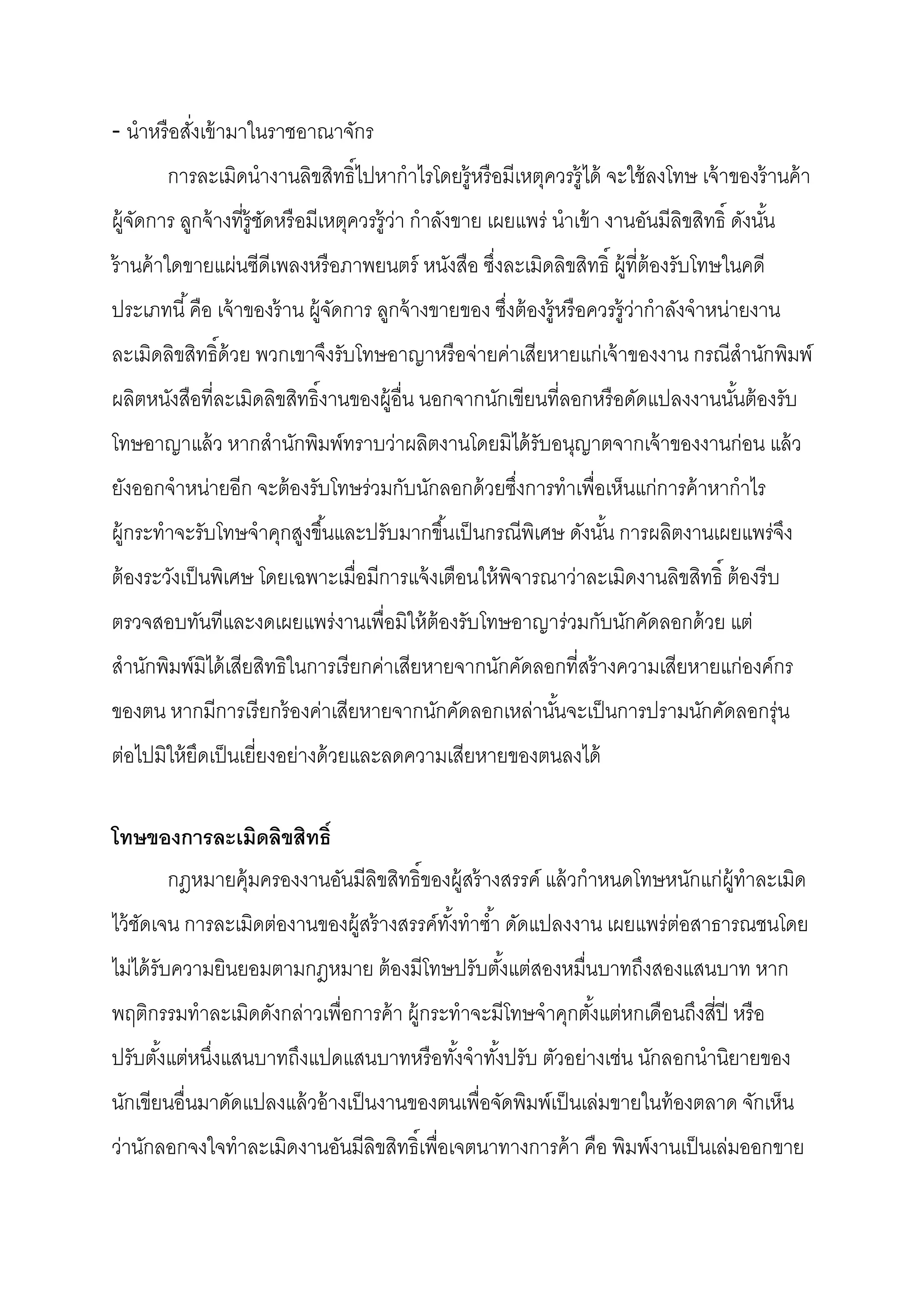 - นําหรื อสังเข้ ามาในราชอาณาจักร
        การละเมิดนํางานลิขสิทธิไปหากําไรโดยรู้หรื อมีเหตุควรรู้ได้ จะใช้ ลงโทษ เจ้ าของร้ านค้ า
ผู้จดการ ลูกจ้ างทีรู้ชดหรื อมีเหตุควรรู้ว่า กําลังขาย เผยแพร่ นําเข้ า งานอันมีลิขสิทธิ ดังนัน
    ั                  ั
ร้ านค้ าใดขายแผ่นซีดีเพลงหรื อภาพยนตร์ หนังสือ ซึงละเมิดลิขสิทธิ ผู้ทีต้ องรับโทษในคดี
ประเภทนี คือ เจ้ าของร้ าน ผู้จดการ ลูกจ้ างขายของ ซึงต้ องรู้หรื อควรรู้ว่ากําลังจําหน่ายงาน
                               ั
ละเมิดลิขสิทธิด้ วย พวกเขาจึงรับโทษอาญาหรื อจ่ายค่าเสียหายแก่เจ้ าของงาน กรณีสํานักพิมพ์
ผลิตหนังสือทีละเมิดลิขสิทธิงานของผู้อืน นอกจากนักเขียนทีลอกหรื อดัดแปลงงานนันต้ องรับ
โทษอาญาแล้ ว หากสํานักพิมพ์ทราบว่าผลิตงานโดยมิได้ รับอนุญาตจากเจ้ าของงานก่อน แล้ ว
ยังออกจําหน่ายอีก จะต้ องรับโทษร่วมกับนักลอกด้ วยซึงการทําเพือเห็นแก่การค้ าหากําไร
ผู้กระทําจะรับโทษจําคุกสูงขึนและปรับมากขึนเป็ นกรณีพเิ ศษ ดังนัน การผลิตงานเผยแพร่จง
                                                                                   ึ
ต้ องระวังเป็ นพิเศษ โดยเฉพาะเมือมีการแจ้ งเตือนให้ พจารณาว่าละเมิดงานลิขสิทธิ ต้ องรี บ
                                                     ิ
ตรวจสอบทันทีและงดเผยแพร่งานเพือมิให้ ต้องรับโทษอาญาร่วมกับนักคัดลอกด้ วย แต่
สํานักพิมพ์มิได้ เสียสิทธิในการเรี ยกค่าเสียหายจากนักคัดลอกทีสร้ างความเสียหายแก่องค์กร
ของตน หากมีการเรี ยกร้ องค่าเสียหายจากนักคัดลอกเหล่านันจะเป็ นการปรามนักคัดลอกรุ่น
ต่อไปมิให้ ยดเป็ นเยียงอย่างด้ วยและลดความเสียหายของตนลงได้
            ึ

โทษของการละเมิดลิขสิทธิ
        กฎหมายคุ้มครองงานอันมีลิขสิทธิของผู้สร้ างสรรค์ แล้ วกําหนดโทษหนักแก่ผ้ ทําละเมิด
                                                                                ู
ไว้ ชดเจน การละเมิดต่องานของผู้สร้ างสรรค์ทงทําซํา ดัดแปลงงาน เผยแพร่ ต่อสาธารณชนโดย
     ั                                     ั
ไม่ได้ รับความยินยอมตามกฎหมาย ต้ องมีโทษปรับตังแต่สองหมืนบาทถึงสองแสนบาท หาก
พฤติกรรมทําละเมิดดังกล่าวเพือการค้ า ผู้กระทําจะมีโทษจําคุกตังแต่หกเดือนถึงสีปี หรื อ
ปรับตังแต่หนึงแสนบาทถึงแปดแสนบาทหรื อทังจําทังปรับ ตัวอย่างเช่น นักลอกนํานิยายของ
นักเขียนอืนมาดัดแปลงแล้ วอ้ างเป็ นงานของตนเพือจัดพิมพ์เป็ นเล่มขายในท้ องตลาด จักเห็น
ว่านักลอกจงใจทําละเมิดงานอันมีลิขสิทธิเพือเจตนาทางการค้ า คือ พิมพ์งานเป็ นเล่มออกขาย
 
