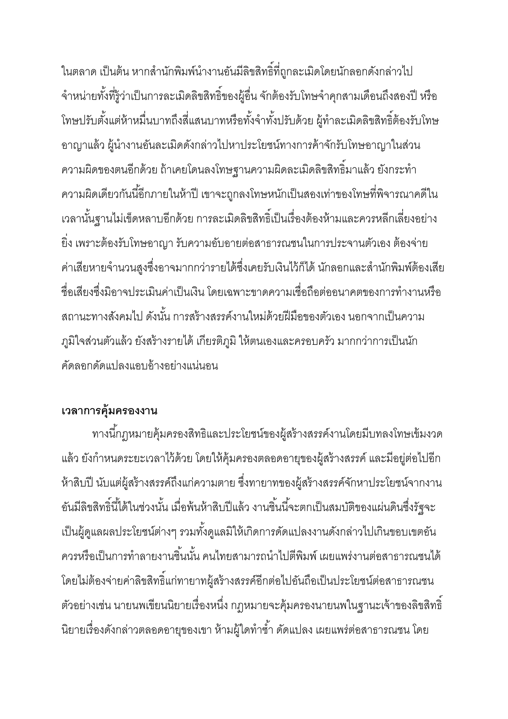 ในตลาด เป็ นต้ น หากสํานักพิมพ์นํางานอันมีลิขสิทธิทีถูกละเมิดโดยนักลอกดังกล่าวไป
จําหน่ายทังทีรู้ว่าเป็ นการละเมิดลิขสิทธิของผู้อืน จักต้ องรับโทษจําคุกสามเดือนถึงสองปี หรื อ
โทษปรับตังแต่ห้าหมืนบาทถึงสีแสนบาทหรื อทังจําทังปรับด้ วย ผู้ทําละเมิดลิขสิทธิต้ องรับโทษ
อาญาแล้ ว ผู้นํางานอันละเมิดดังกล่าวไปหาประโยชน์ทางการค้ าจักรับโทษอาญาในส่วน
ความผิดของตนอีกด้ วย ถ้ าเคยโดนลงโทษฐานความผิดละเมิดลิขสิทธิมาแล้ ว ยังกระทํา
ความผิดเดียวกันนีอีกภายในห้ าปี เขาจะถูกลงโทษหนักเป็ นสองเท่าของโทษทีพิจารณาคดีใน
เวลานันฐานไม่เข็ดหลาบอีกด้ วย การละเมิดลิขสิทธิเป็ นเรื องต้ องห้ ามและควรหลีกเลียงอย่าง
ยิง เพราะต้ องรับโทษอาญา รับความอับอายต่อสาธารณชนในการประจานตัวเอง ต้ องจ่าย
ค่าเสียหายจํานวนสูงซึงอาจมากกว่ารายได้ ซงเคยรับเงินไว้ ก็ได้ นักลอกและสํานักพิมพ์ต้องเสีย
                                        ึ
ชือเสียงซึงมิอาจประเมินค่าเป็ นเงิน โดยเฉพาะขาดความเชือถือต่ออนาคตของการทํางานหรื อ
สถานะทางสังคมไป ดังนัน การสร้ างสรรค์งานใหม่ด้วยฝี มือของตัวเอง นอกจากเป็ นความ
ภูมิใจส่วนตัวแล้ ว ยังสร้ างรายได้ เกียรติภมิ ให้ ตนเองและครอบครัว มากกว่าการเป็ นนัก
                                           ู
คัดลอกดัดแปลงแอบอ้ างอย่างแน่นอน

เวลาการคุ้มครองงาน
       ทางนีกฎหมายคุ้มครองสิทธิและประโยชน์ของผู้สร้ างสรรค์งานโดยมีบทลงโทษเข้ มงวด
แล้ ว ยังกําหนดระยะเวลาไว้ ด้วย โดยให้ ค้ มครองตลอดอายุของผู้สร้ างสรรค์ และมีอยู่ต่อไปอีก
                                          ุ
ห้ าสิบปี นับแต่ผ้ สร้ างสรรค์ถึงแก่ความตาย ซึงทายาทของผู้สร้ างสรรค์จกหาประโยชน์จากงาน
                   ู                                                  ั
อันมีลิขสิทธินีได้ ในช่วงนัน เมือพ้ นห้ าสิบปี แล้ ว งานชินนีจะตกเป็ นสมบัติของแผ่นดินซึงรัฐจะ
เป็ นผู้ดแลผลประโยชน์ต่างๆ รวมทังดูแลมิให้ เกิดการดัดแปลงงานดังกล่าวไปเกินขอบเขตอัน
         ู
ควรหรื อเป็ นการทําลายงานชินนัน คนไทยสามารถนําไปตีพมพ์ เผยแพร่งานต่อสาธารณชนได้
                                                   ิ
โดยไม่ต้องจ่ายค่าลิขสิทธิแก่ทายาทผู้สร้ างสรรค์อีกต่อไปอันถือเป็ นประโยชน์ต่อสาธารณชน
ตัวอย่างเช่น นายนพเขียนนิยายเรื องหนึง กฎหมายจะคุ้มครองนายนพในฐานะเจ้ าของลิขสิทธิ
นิยายเรื องดังกล่าวตลอดอายุของเขา ห้ ามผู้ใดทําซํา ดัดแปลง เผยแพร่ต่อสาธารณชน โดย
 
