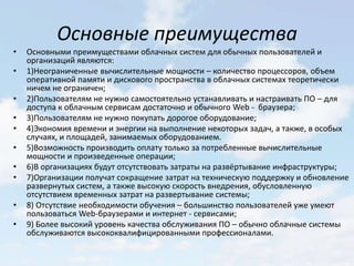 Основные преимущества
•   Основными преимуществами облачных систем для обычных пользователей и
    организаций являются:
•   1)Неограниченные вычислительные мощности – количество процессоров, объем
    оперативной памяти и дискового пространства в облачных системах теоретически
    ничем не ограничен;
•   2)Пользователям не нужно самостоятельно устанавливать и настраивать ПО – для
    доступа к облачным сервисам достаточно и обычного Web - браузера;
•   3)Пользователям не нужно покупать дорогое оборудование;
•   4)Экономия времени и энергии на выполнение некоторых задач, а также, в особых
    случаях, и площадей, занимаемых оборудованием.
•   5)Возможность производить оплату только за потребленные вычислительные
    мощности и произведенные операции;
•   6)В организациях будут отсутствовать затраты на развёртывание инфраструктуры;
•   7)Организации получат сокращение затрат на техническую поддержку и обновление
    развернутых систем, а также высокую скорость внедрения, обусловленную
    отсутствием временных затрат на развертывание системы;
•   8) Отсутствие необходимости обучения – большинство пользователей уже умеют
    пользоваться Web-браузерами и интернет - сервисами;
•   9) Более высокий уровень качества обслуживания ПО – обычно облачные системы
    обслуживаются высококвалифицированными профессионалами.
 