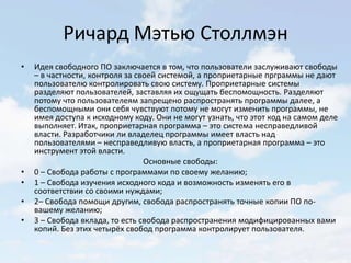 Ричард Мэтью Столлмэн
•   Идея свободного ПО заключается в том, что пользователи заслуживают свободы
    – в частности, контроля за своей системой, а проприетарные прграммы не дают
    пользователю контролировать свою систему. Проприетарные системы
    разделяют пользователей, заставляя их ощущать беспомощность. Разделяют
    потому что пользователеям запрещено распространять программы далее, а
    беспомощными они себя чувствуют потому не могут изменить программы, не
    имея доступа к исходному коду. Они не могут узнать, что этот код на самом деле
    выполняет. Итак, проприетарная программа – это система несправедливой
    власти. Разработчики ли владелец программы имеет власть над
    пользователями – несправедливую власть, а проприетарная программа – это
    инструмент этой власти.
                                 Основные свободы:
•   0 – Свобода работы с программами по своему желанию;
•   1 – Свобода изучения исходного кода и возможность изменять его в
    соответствии со своими нуждами;
•   2– Свобода помощи другим, свобода распространять точные копии ПО по-
    вашему желанию;
•   3 – Свобода вклада, то есть свобода распространения модифицированных вами
    копий. Без этих четырёх свобод программа контролирует пользователя.
 