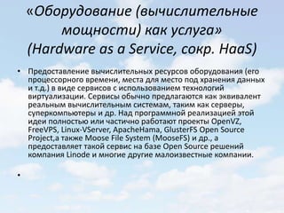 «Оборудование (вычислительные
         мощности) как услуга»
    (Hardware as a Service, сокр. HaaS)
• Предоставление вычислительных ресурсов оборудования (его
  процессорного времени, места для место под хранения данных
  и т.д.) в виде сервисов с использованием технологий
  виртуализации. Сервисы обычно предлагаются как эквивалент
  реальным вычислительным системам, таким как серверы,
  суперкомпьютеры и др. Над программной реализацией этой
  идеи полностью или частично работают проекты OpenVZ,
  FreeVPS, Linux-VServer, ApacheHama, GlusterFS Open Source
  Project,а также Moose File System (MooseFS) и др., а
  предоставляет такой сервис на базе Open Source решений
  компания Linode и многие другие малоизвестные компании.

•
 