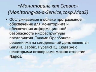 «Мониторинг как Сервис»
(Monitoring-as-a-Service,сокр.MaaS)
• Обслуживаемое в облаке программное
  обеспечение для мониторинга и
  обеспечения информационной
  безопасности инфраструктуры
  предприятия. Такими OpenSource –
  решениями на сегодняшний день являются
  Ganglia, Zabbix, HypericHQ. Сюда же с
  некоторыми оговорками можно отнестии
  Nagios.
 