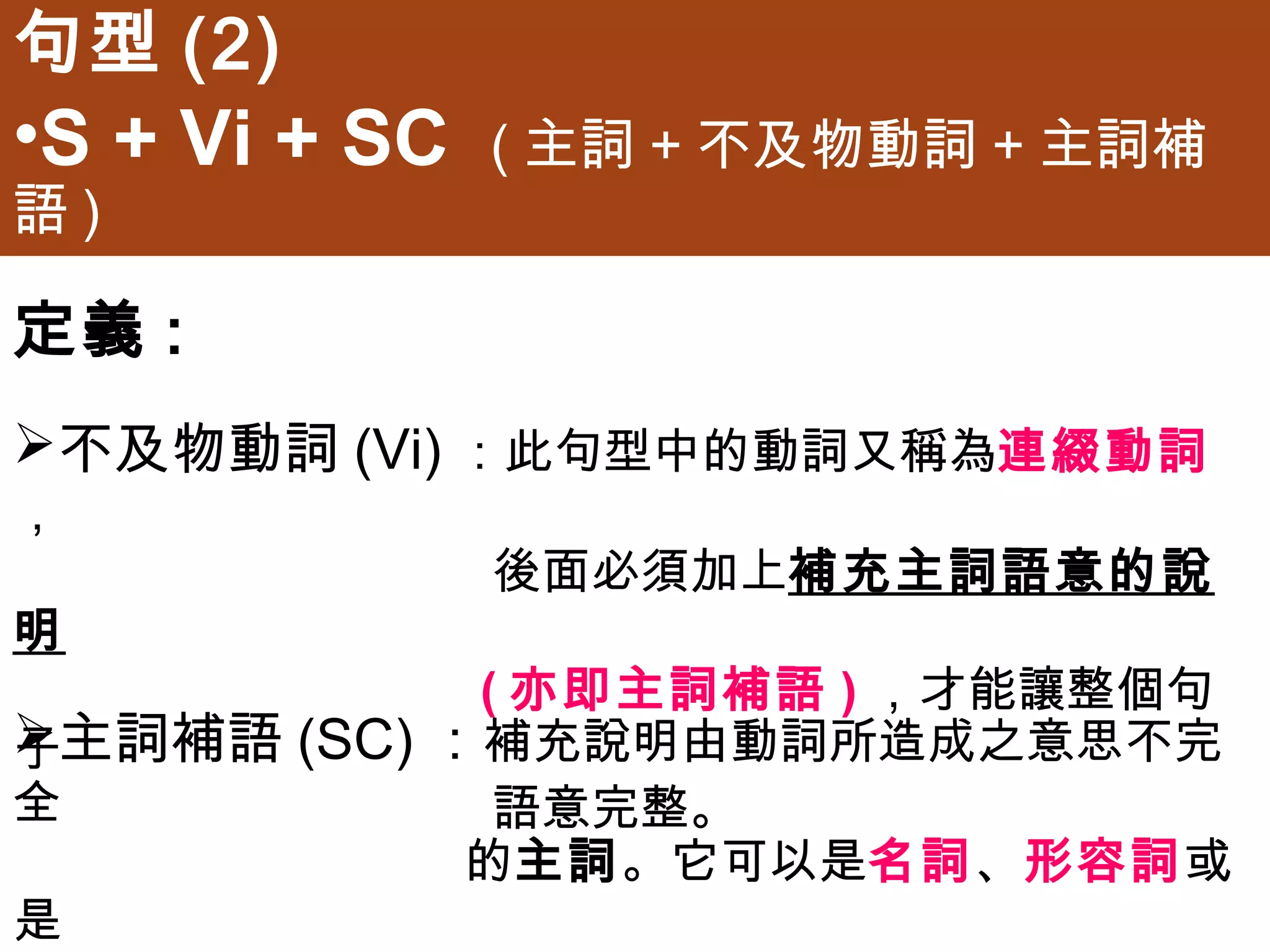 句型(2)
•S + Vi + SC   (主詞+不及物動詞+主詞補語)


定義:
不及物動詞(Vi)：此句型中的動詞又稱為連綴動詞，
               後面必須加上補充主詞語意的說明
               (亦即主詞補語)，才能讓整個句子
               語意完整。

主詞補語(SC)：補充說明由動詞所造成之意思不完全
               的主詞。它可以是名詞、形容詞或是
               介係詞片語。
 
