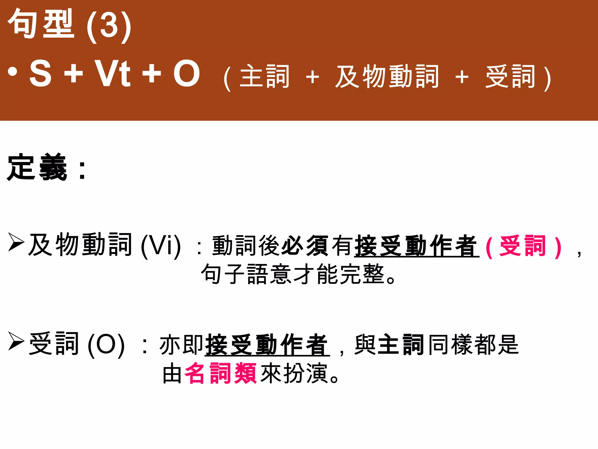 句型(3)
• S + Vt + O   (主詞 + 及物動詞 + 受詞)


定義:

及物動詞(Vi)：動詞後必須有接受動作者(受詞)，
           句子語意才能完整。


受詞(O)：亦即接受動作者，與主詞同樣都是
        由名詞類來扮演。
 