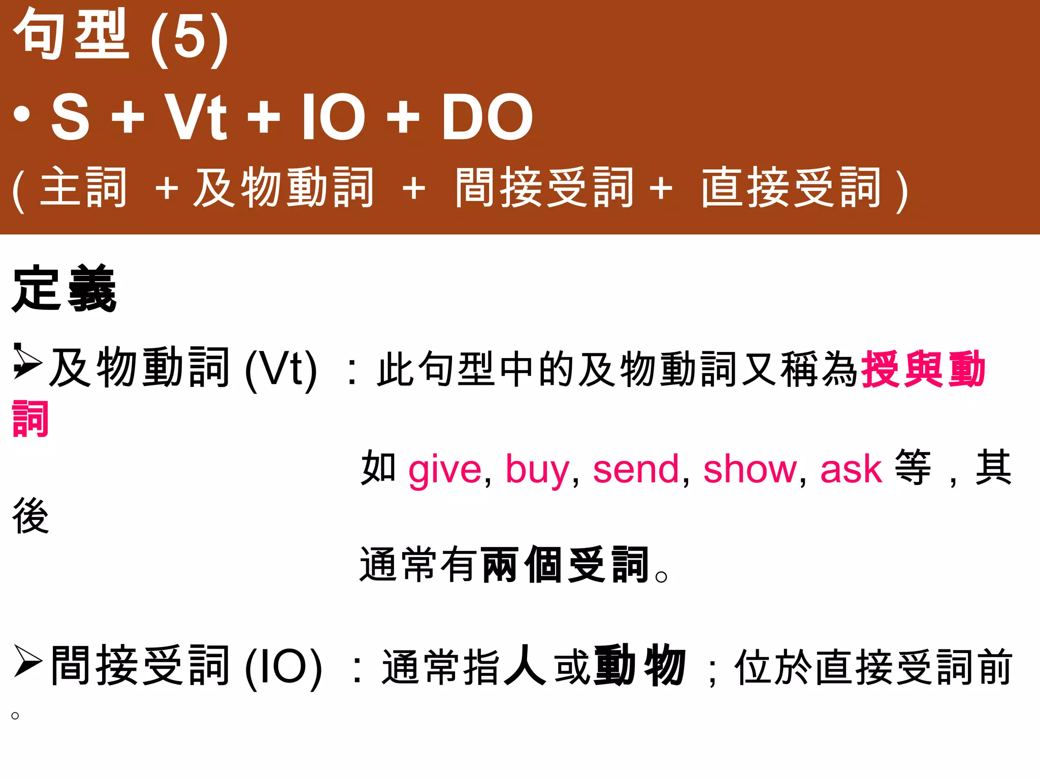 句型(5)
• S + Vt + IO + DO
(主詞 +及物動詞 + 間接受詞+ 直接受詞)

定義:
及物動詞(Vt)：此句型中的及物動詞又稱為授與動詞
           如give, buy, send, show, ask等，其後
           通常有兩個受詞。

間接受詞(IO)：通常指人或動物；位於直接受詞前。

直接受詞(DO)：通常指事或物；位於間接受詞後。
 