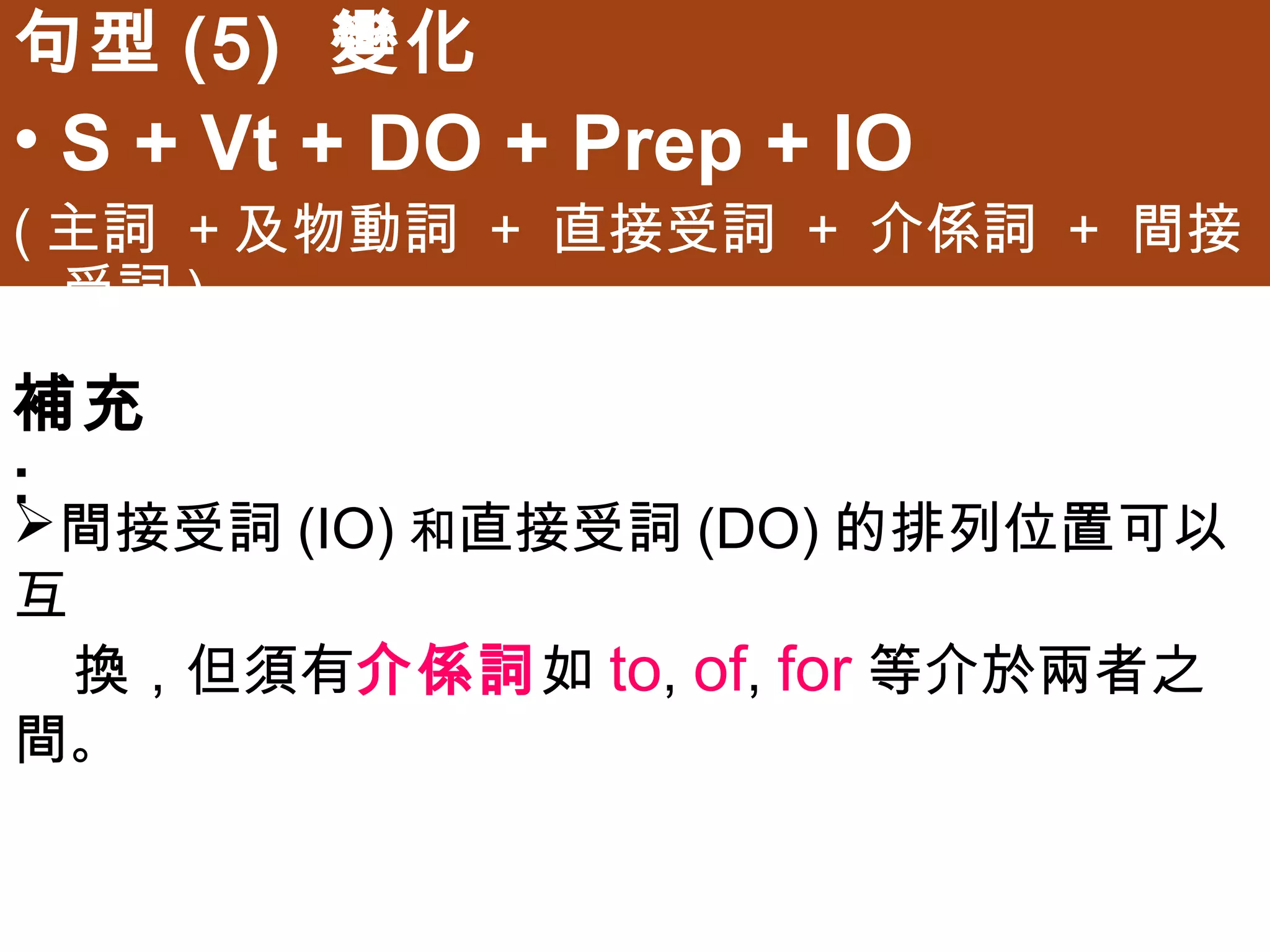 句型(5) 變化
• S + Vt + DO + Prep + IO
(主詞 +及物動詞 + 直接受詞 + 介係詞 + 間接受詞)


補充:
間接受詞(IO)和直接受詞(DO)的排列位置可以互
 換，但須有介係詞如to, of, for等介於兩者之間。
 