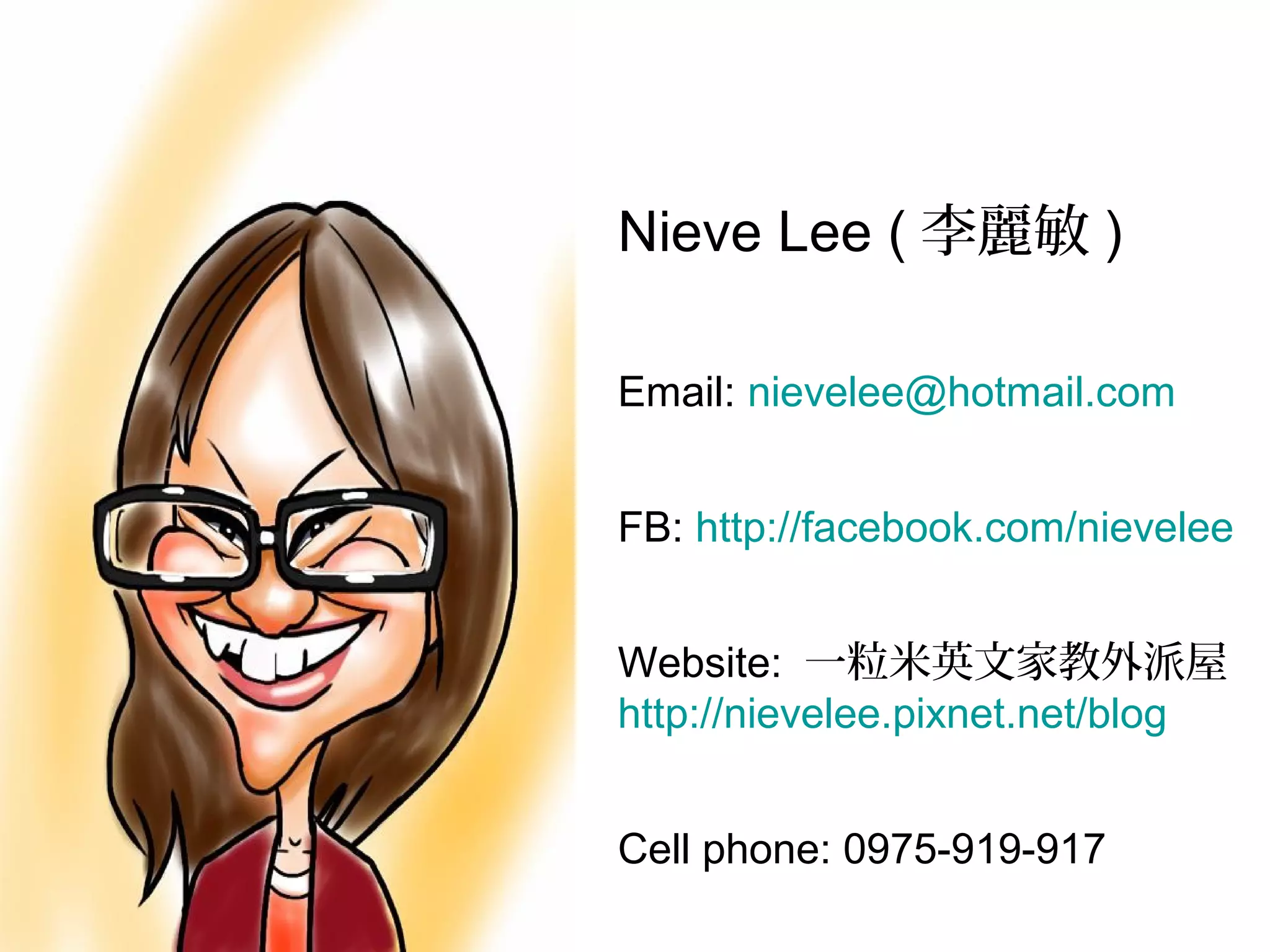 Nieve Lee (李麗敏)

Email: nievelee@hotmail.com


FB: http://facebook.com/nievelee


Website: 一粒米英文家教外派屋
http://nievelee.pixnet.net/blog


Cell phone: 0975-919-917
 