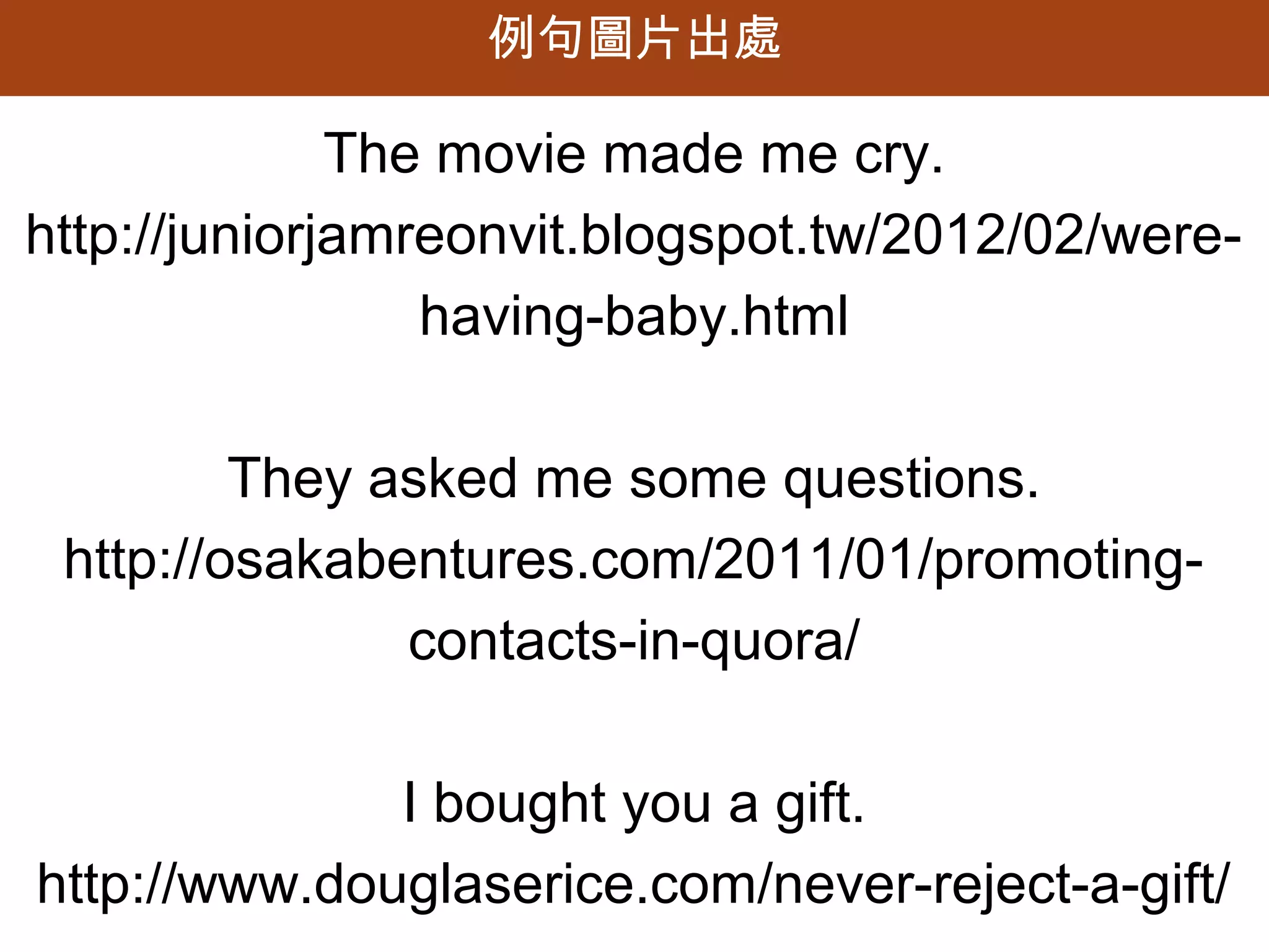 例句圖片出處

              The movie made me cry.
http://juniorjamreonvit.blogspot.tw/2012/02/were-
                 having-baby.html

         They asked me some questions.
 http://osakabentures.com/2011/01/promoting-
               contacts-in-quora/

              I bought you a gift.
http://www.douglaserice.com/never-reject-a-gift/
 