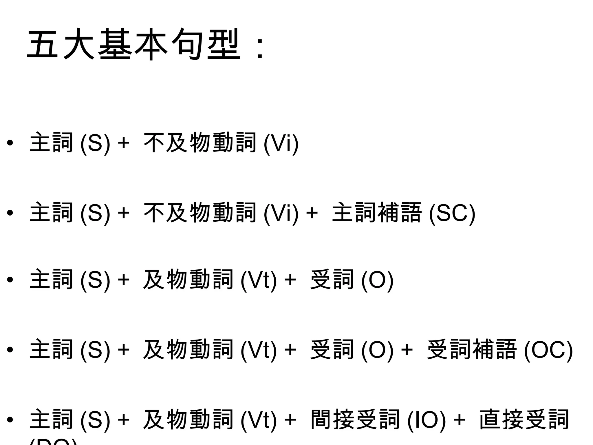 五大基本句型：

•主詞(S) + 不及物動詞(Vi)

•主詞(S) + 不及物動詞(Vi) + 主詞補語(SC)

•主詞(S) + 及物動詞(Vt) + 受詞(O)

•主詞(S) + 及物動詞(Vt) + 受詞(O) + 受詞補語(OC)

•主詞(S) + 及物動詞(Vt) + 間接受詞(IO) + 直接受詞(DO)
 