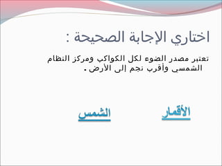 ‫اختاري الاجابة الصحيحة :‬
‫تعتبر مصدر الضوء لكل الكواكب ومركز النظام‬
          ‫الشمسي وأمقرب نجم إلى الرض .‬
 