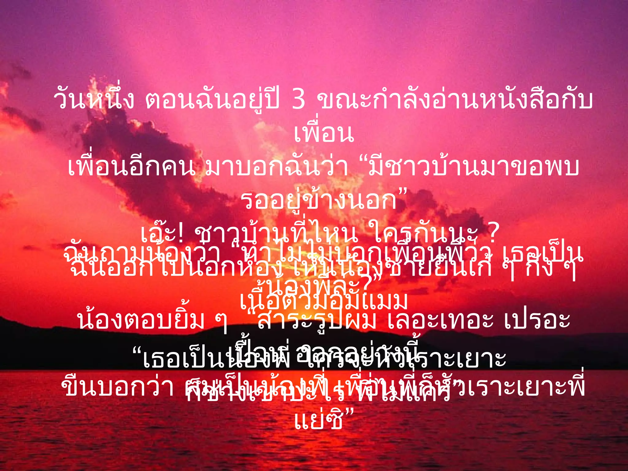 วันหนึง ตอนฉันอยู่ปี 3 ขณะกำาลังอ่านหนังสือกับ
       ่
                           เพื่อน
 เพื่อนอีกคน มาบอกฉันว่า “มีชาวบ้านมาขอพบ
                    รออยู่ข้างนอก”
          เอ๊ะ! ชาวบ้านที่ไหน ใครกันนะ ?
 ฉันถามน้องว่า “ทำาไมไม่บอกเพื่อนพี่ว่า เธอเป็น
  ฉันออกไปนอกห้อง เห็นน้องชายยืนเก้ ๆ กัง ๆ
                        น้องพี่ล่ะ?”
                    เนื้อตัวมอมแมม
  น้องตอบยิ้ม ๆ “สาระรูปผม เลอะเทอะ เปรอะ
         “เธอเป็นน้องพี่ ออกอย่างนี้
                   เปื้อน ใครจะหัวเราะเยาะ
 ขืนบอกว่า ผมเป็นน้องพี่ เพื่อ่ไม่แ่ก็ห” เราะเยาะพี่
               ก็ช่างเขาปะไร พี นพี คร์ัว
                           แย่ซิ”
 