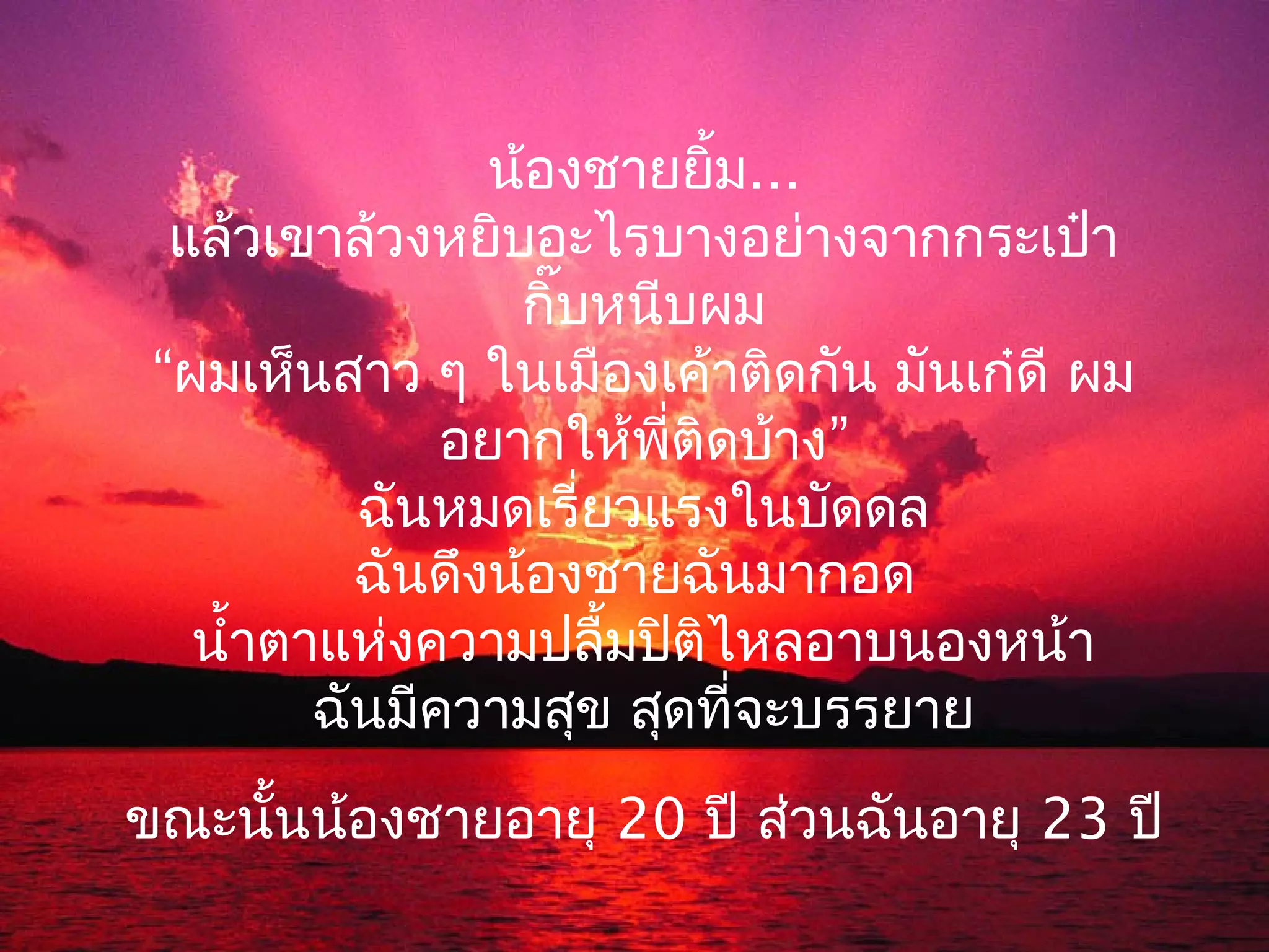 น้องชายยิ้ม...
  แล้วเขาล้วงหยิบอะไรบางอย่างจากกระเป๋า
                  กิ๊บหนีบผม
 “ผมเห็นสาว ๆ ในเมืองเค้าติดกัน มันเก๋ดี ผม
               อยากให้พี่ติดบ้าง”
           ฉันหมดเรี่ยวแรงในบัดดล
           ฉันดึงน้องชายฉันมากอด
   นำ้าตาแห่งความปลื้มปิติไหลอาบนองหน้า
         ฉันมีความสุข สุดที่จะบรรยาย
ขณะนั้นน้องชายอายุ 20 ปี ส่วนฉันอายุ 23 ปี
 