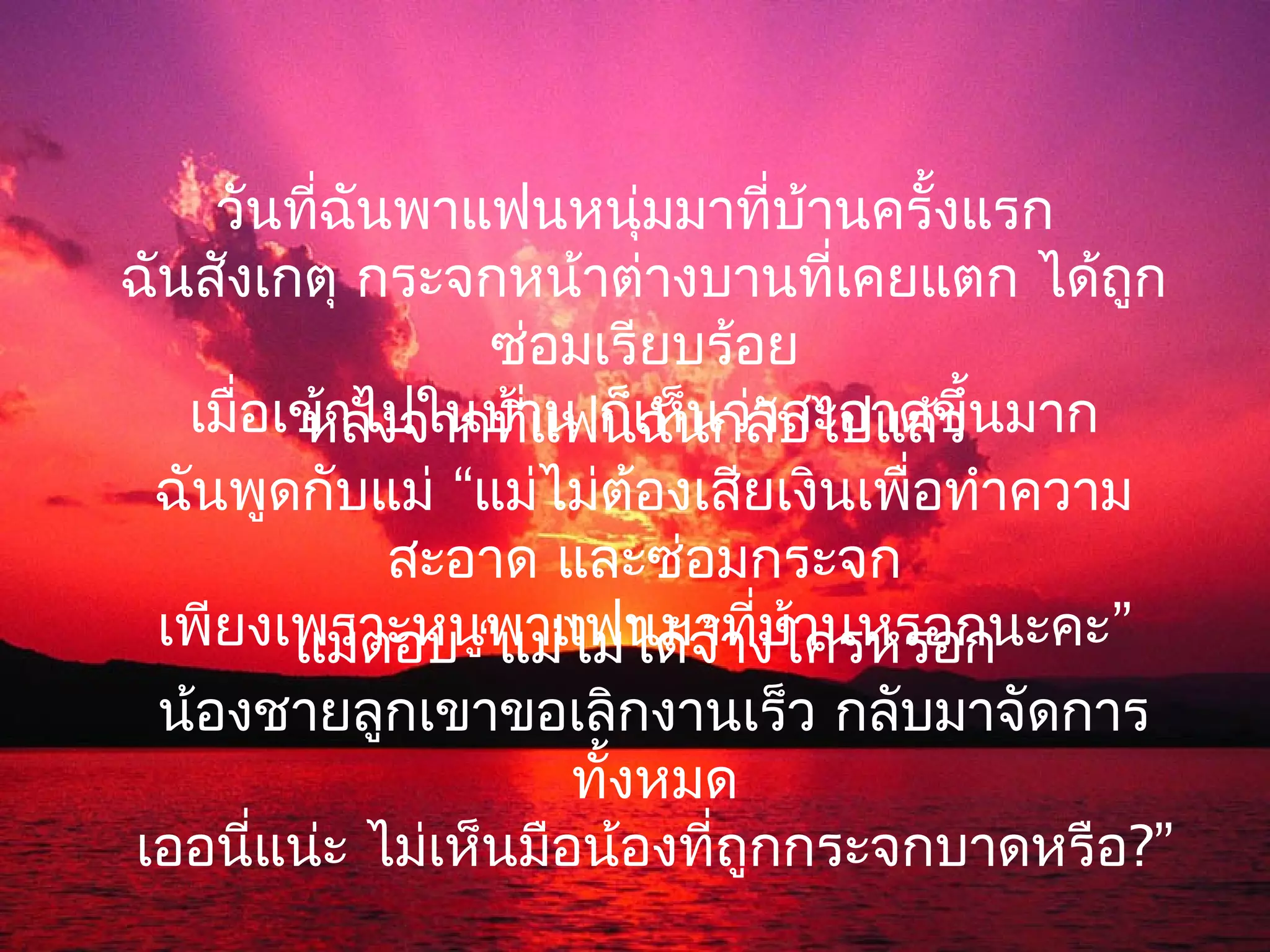 วันที่ฉันพาแฟนหนุ่มมาที่บานครั้งแรก
                                ้
ฉันสังเกตุ กระจกหน้าต่างบานที่เคยแตก ได้ถูก
                ซ่อมเรียบร้อย
   เมื่อเข้าไปในบ้าน ก็เห็นว่าบไปแล้ว้นมาก
         หลังจากที่แฟนฉันกลั สะอาดขึ
 ฉันพูดกับแม่ “แม่ไม่ต้องเสียเงินเพื่อทำาความ
             สะอาด และซ่อมกระจก
 เพียงเพราะหนู“แม่ไม่ได้จ้างใครหรอก
         แม่ตอบ พาแฟนมาที่บานหรอกนะคะ”
                              ้
 น้องชายลูกเขาขอเลิกงานเร็ว กลับมาจัดการ
                     ทั้งหมด
เออนี่แน่ะ ไม่เห็นมือน้องที่ถูกกระจกบาดหรือ?”
 