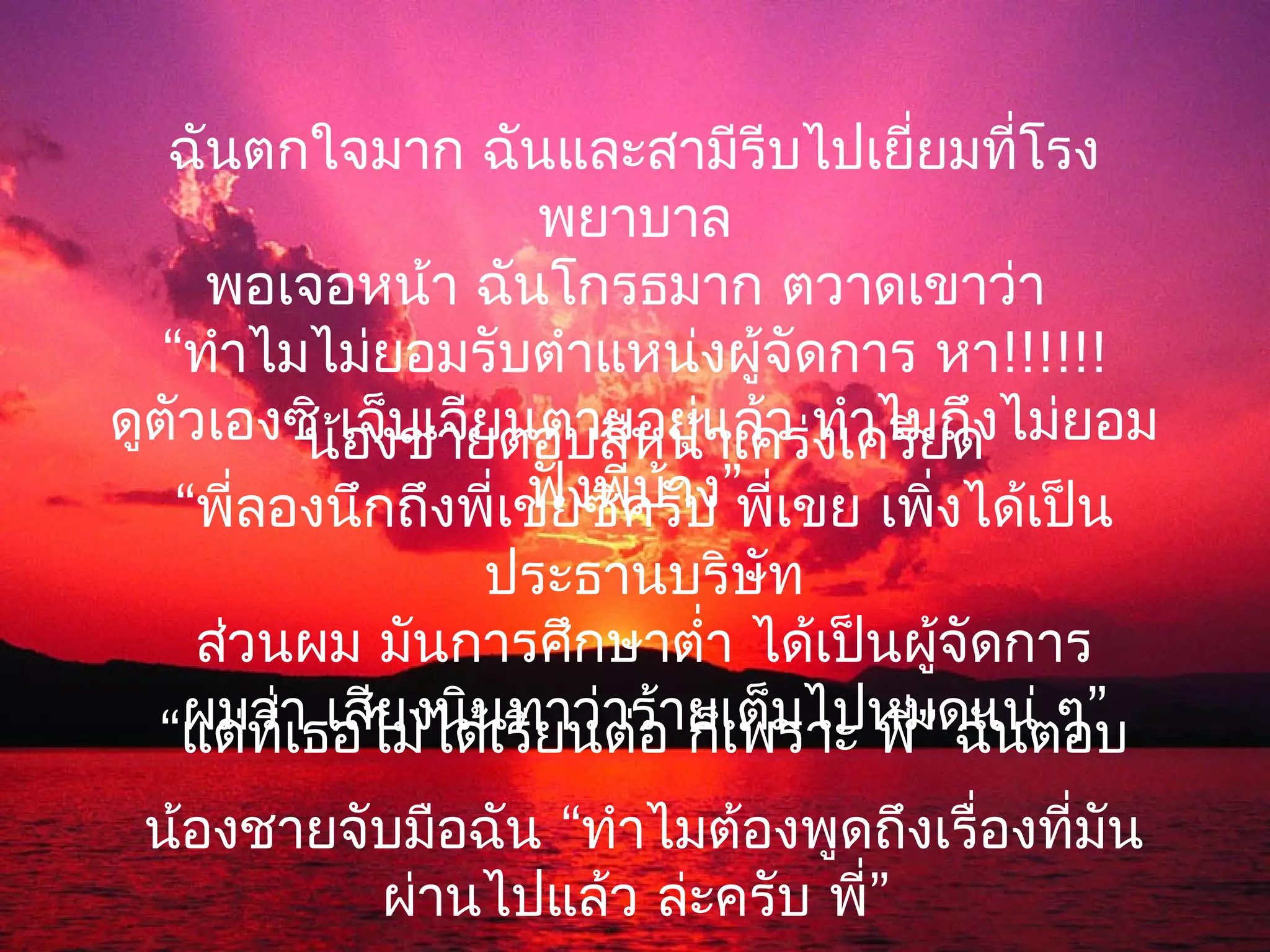 ฉันตกใจมาก ฉันและสามีรีบไปเยี่ยมที่โรง
                      พยาบาล
     พอเจอหน้า ฉันโกรธมาก ตวาดเขาว่า
   “ทำาไมไม่ยอมรับตำาแหน่งผู้จัดการ หา!!!!!!
ดูตัวเองซิ เจ็บเจียนตายอยู่แเคร่งเครียด ไม่ยอม
          น้องชายตอบสีหน้าล้ว ทำาไมถึง
                     ฟังพี่บาง
                            ้
    “พี่ลองนึกถึงพี่เขยซิครับ ”พี่เขย เพิ่งได้เป็น
                   ประธานบริษัท
   ส่วนผม มันการศึกษาตำ่า ได้เป็นผูจัดการ
                                        ้
  “แต่ทาธอไม่ได้เรียนต่ร้ายเต็มไปหมดแน่ตอบ
   ผมว่ ี่เ เสียงนินทาว่า อ ก็เพราะ พี่” ฉัน ๆ”

 น้องชายจับมือฉัน “ทำาไมต้องพูดถึงเรื่องที่มัน
          ผ่านไปแล้ว ล่ะครับ พี่”
 