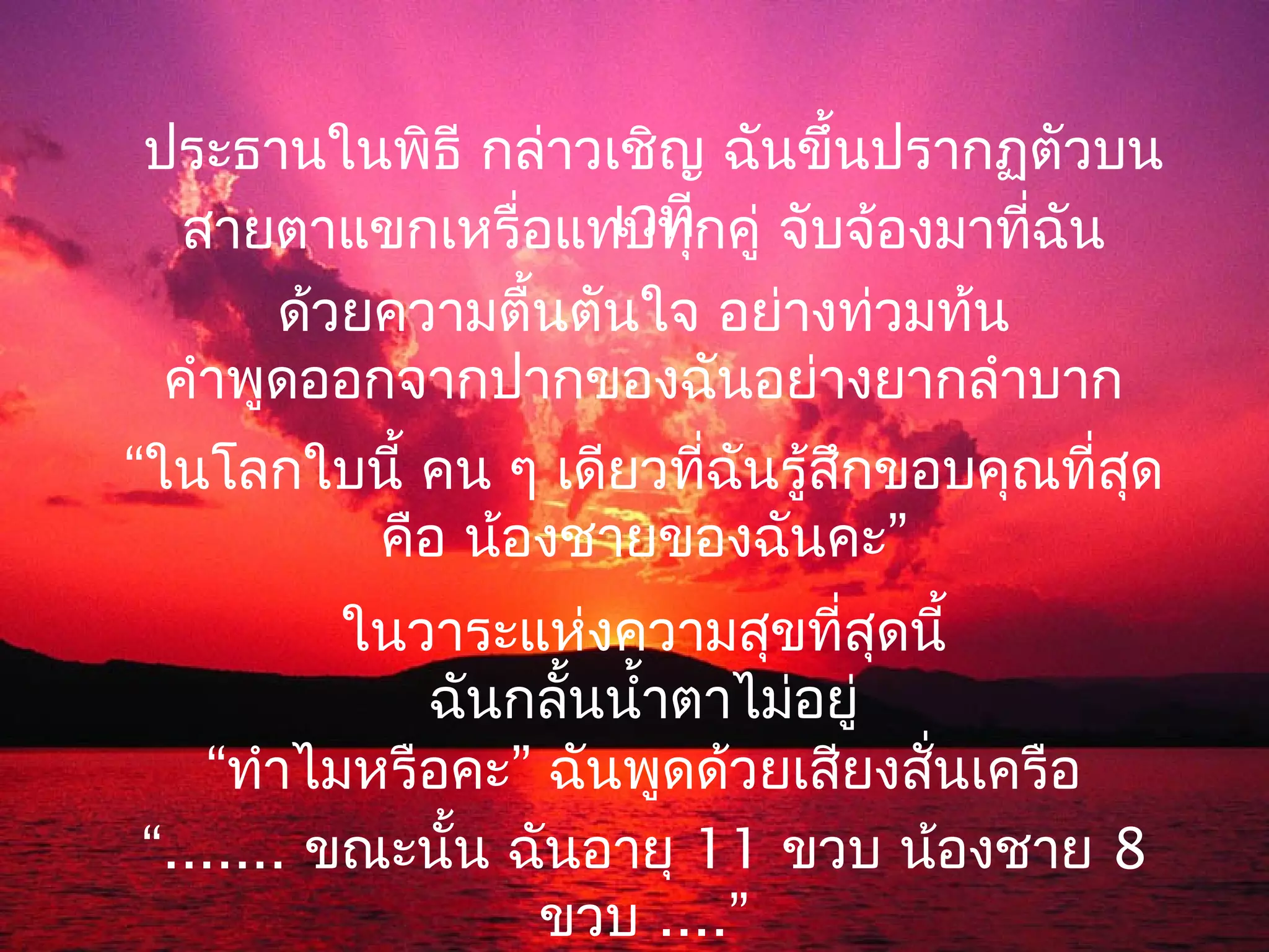 ประธานในพิธี กล่าวเชิญ ฉันขึ้นปรากฏตัวบน
                    เวที
  สายตาแขกเหรื่อแทบทุกคู่ จับจ้องมาที่ฉัน
      ด้วยความตื้นตันใจ อย่างท่วมท้น
 คำาพูดออกจากปากของฉันอย่างยากลำาบาก
“ในโลกใบนี้ คน ๆ เดียวที่ฉันรู้สกขอบคุณที่สด
                                ึ          ุ
        คือ น้องชายของฉันคะ”
          ในวาระแห่งความสุขที่สุดนี้
             ฉันกลั้นนำ้าตาไม่อยู่
   “ทำาไมหรือคะ” ฉันพูดด้วยเสียงสันเครือ
                                   ่
“....... ขณะนั้น ฉันอายุ 11 ขวบ น้องชาย 8
                  ขวบ ....”
 
