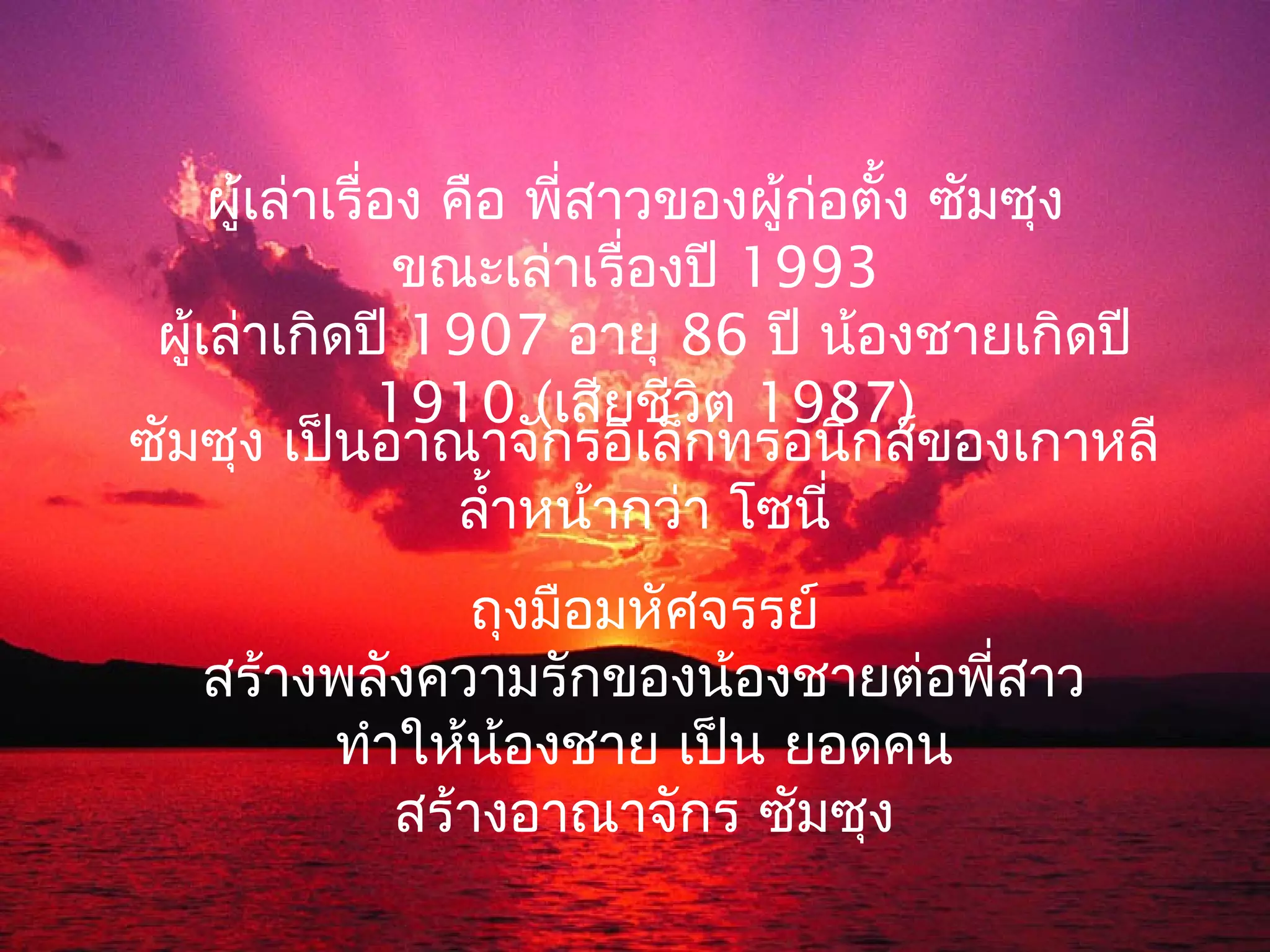 ผู้เล่าเรื่อง คือ พี่สาวของผู้ก่อตั้ง ซัมซุง
                 ขณะเล่าเรื่องปี 1993
 ผู้เล่าเกิดปี 1907 อายุ 86 ปี น้องชายเกิดปี
                1910 (เสียชีวิต 1987)
ซัมซุง เป็นอาณาจักรอิเล็กทรอนิกส์ของเกาหลี
                    ลำ้าหน้ากว่า โซนี่
               ถุงมือมหัศจรรย์
   สร้างพลังความรักของน้องชายต่อพี่สาว
        ทำาให้น้องชาย เป็น ยอดคน
           สร้างอาณาจักร ซัมซุง
 