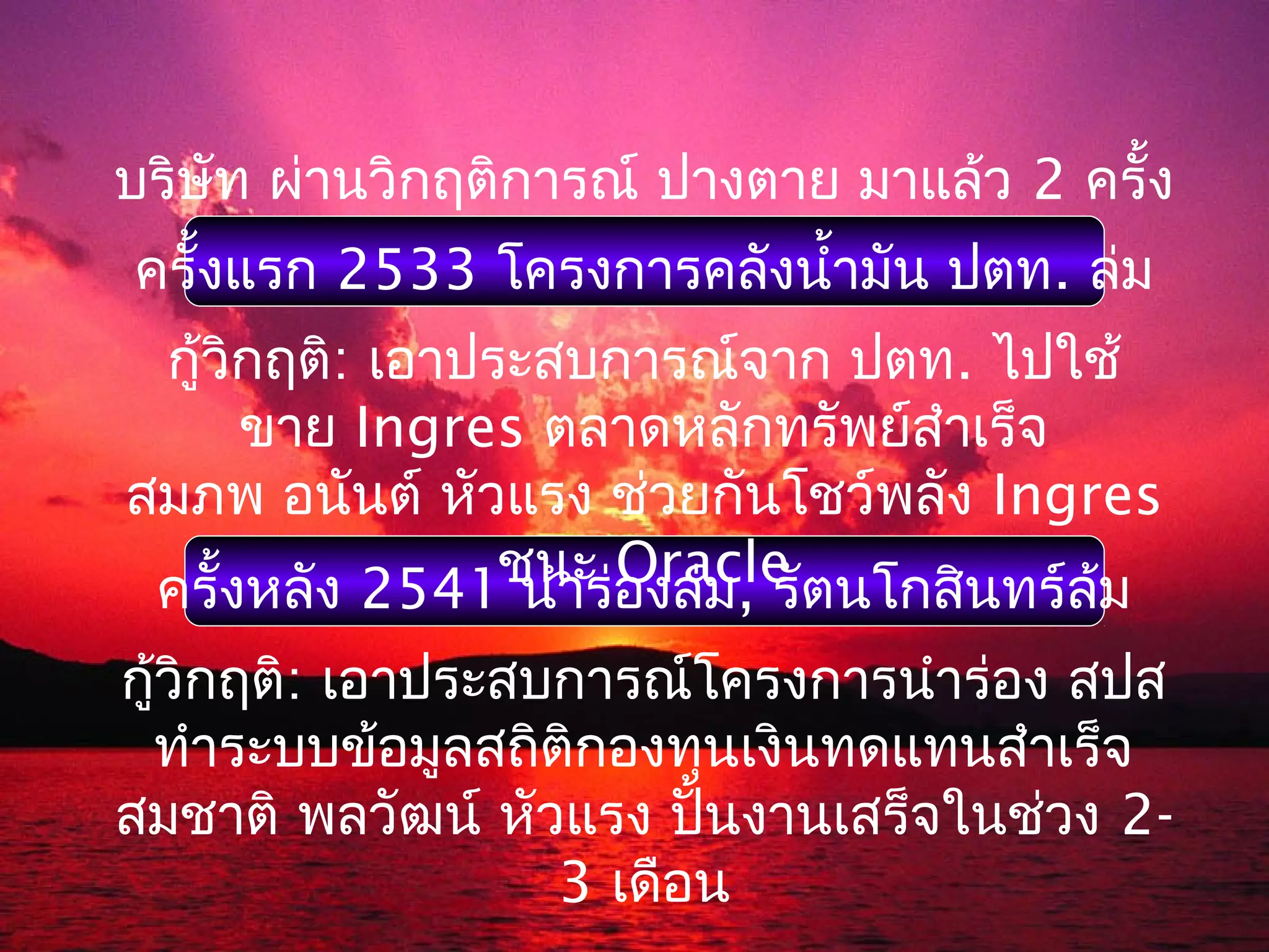 บริษัท ผ่านวิกฤติการณ์ ปางตาย มาแล้ว 2 ครั้ง
ครั้งแรก 2533 โครงการคลังนำ้ามัน ปตท. ล่ม
 กู้วิกฤติ: เอาประสบการณ์จาก ปตท. ไปใช้
      ขาย Ingres ตลาดหลักทรัพย์สำาเร็จ
สมภพ อนันต์ หัวแรง ช่วยกันโชว์พลัง Ingres
                 ชนะ องล่ม, รัตนโกสินทร์ล้ม
 ครั้งหลัง 2541 นำาร่ Oracle

กู้วิกฤติ: เอาประสบการณ์โครงการนำาร่อง สปส
 ทำาระบบข้อมูลสถิติกองทุนเงินทดแทนสำาเร็จ
สมชาติ พลวัฒน์ หัวแรง ปั้นงานเสร็จในช่วง 2-
                   3 เดือน
 