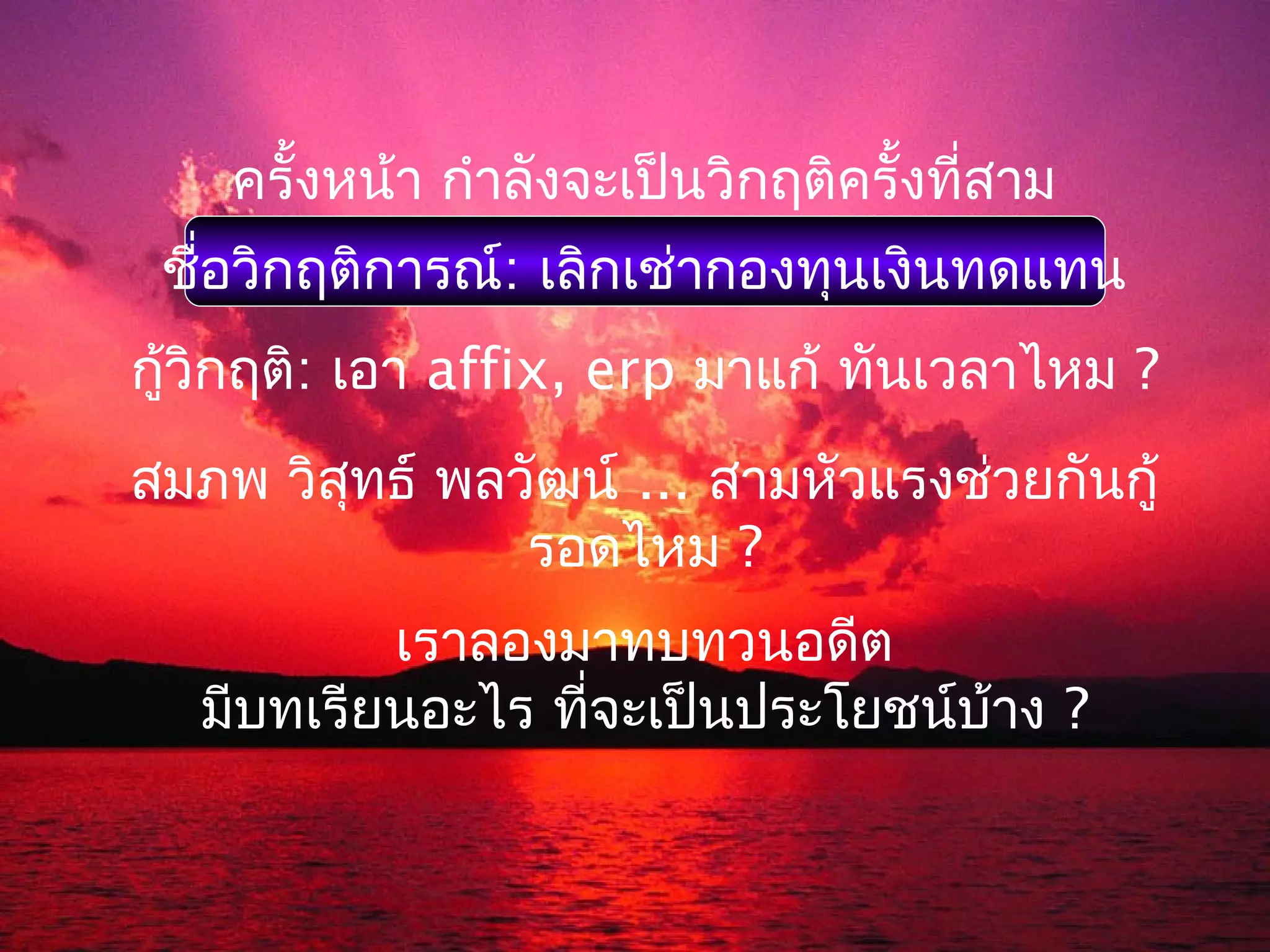 ครั้งหน้า กำาลังจะเป็นวิกฤติครั้งที่สาม
 ชือวิกฤติการณ์: เลิกเช่ากองทุนเงินทดแทน
   ่
กู้วิกฤติ: เอา affix, erp มาแก้ ทันเวลาไหม ?
สมภพ วิสุทธ์ พลวัฒน์ ... สามหัวแรงช่วยกันกู้
                รอดไหม ?
           เราลองมาทบทวนอดีต
   มีบทเรียนอะไร ที่จะเป็นประโยชน์บ้าง ?
 