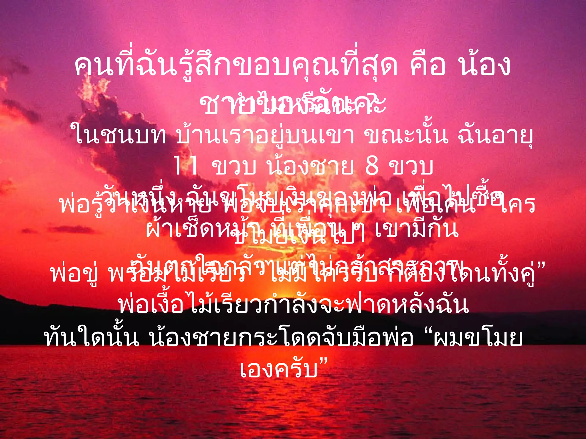 คนที่ฉนรู้สกขอบคุณทีสุด คือ น้อง
         ั    ึ             ่
             ชายของฉัคะคะ
                ทำาไมหรือ น ?
   ในชนบท บ้านเราอยู่บนเขา ขณะนั้น ฉันอายุ
                11 ขวบ น้องชาย 8 ขวบ
 พ่อรูวันเงินง ฉันขโมยเงินของพ่า เพื่อเค้น “ใคร
       ้ว่าหนึ่ หาย พ่อจับเราคุกเข่ อ เพื่อไปซื้อ
            ผ้าเช็ดหน้า ที่เพืนไปๆ เขามีกัน
                      ขโมยเงิ ่อน ”
พ่อขู่ พร้อมไม้เรียว วไม่มไม่กล้บสารภาพ
           ฉันตกใจกลั “ แต่ ีใครรั า ก็ต้องโดนทั้งคู่”
         พ่อเงื้อไม้เรียวกำาลังจะฟาดหลังฉัน
ทันใดนั้น น้องชายกระโดดจับมือพ่อ “ผมขโมย
                       เองครับ”
 