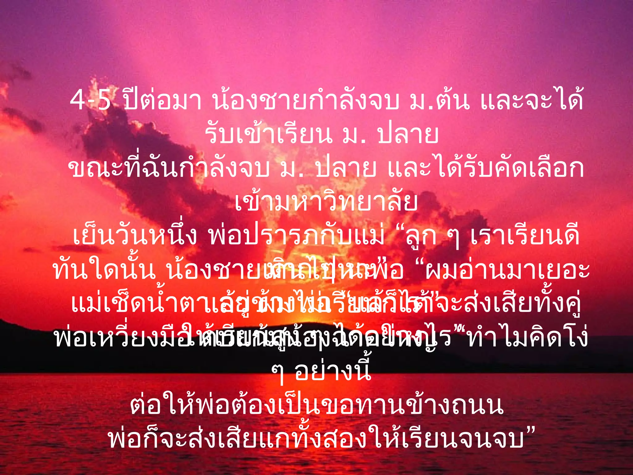 4-5 ปีต่อมา น้องชายกำาลังจบ ม.ต้น และจะได้
               รับเข้าเรียน ม. ปลาย
 ขณะที่ฉันกำาลังจบ ม. ปลาย และได้รับคัดเลือก
                  เข้ามหาวิทยาลัย
  เย็นวันหนึง พ่อปรารภกับแม่ “ลูก ๆ เราเรียนดี
             ่
                     มาก ๆ นะ”
ทันใดนั้น น้องชายเดินไปหาพ่อ “ผมอ่านมาเยอะ
  แม่เช็ดนำ้าตา อยู่ข้างพ่อรี“ยนก็ได้” งเสียทั้งคู่
               แล้ว ผมไม่เ แล้วเราจะส่
             ให้เรียนสูง ๆ ได้อย่างไร “
พ่อเหวี่ยงมือ ตบแก้มน้องฉาดใหญ่ ” ทำาไมคิดโง่
                      ๆ อย่างนี้
        ต่อให้พ่อต้องเป็นขอทานข้างถนน
      พ่อก็จะส่งเสียแกทั้งสองให้เรียนจนจบ”
 