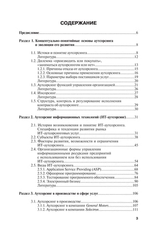 ÑÎÄÅÐÆÀÍÈÅ

Ïðåäèñëîâèå.......................................................................................................6

Ðàçäåë 1. Êîíöåïòóàëüíî-ïîíÿòèéíûå îñíîâû àóòñîðñèíãà
          è ýâîëþöèÿ åãî ðàçâèòèÿ...............................................................8

           1.1. Èñòîêè è ïîíÿòèå àóòñîðñèíãà....................................................8
                Ëèòåðàòóðà...............................................................................12
           1.2. Äèëåììà «ïðîèçâîäèòü èëè ïîêóïàòü»,
                «çàíèìàòüñÿ àóòñîðñèíãîì èëè íåò»..........................................13
                1.2.1. Ïðè÷èíû îòêàçà îò àóòñîðñèíãà.......................................15
                1.2.2. Îñíîâíûå ïðè÷èíû ïðèìåíåíèÿ àóòñîðñèíãà...............16
                1.2.3. Ïàðàìåòðû âûáîðà ïîñòàâùèêîâ óñëóã...........................19
                Ëèòåðàòóðà...............................................................................20
           1.3. Àóòñîðñèíã ôóíêöèé óïðàâëåíèÿ îðãàíèçàöèåé....................21
                Ëèòåðàòóðà...............................................................................26
           1.4. Èíñîðñèíã...............................................................................27
                Ëèòåðàòóðà...............................................................................28
           1.5. Ñòðóêòóðà, êîíòðîëü è ðåãóëèðîâàíèå èñïîëíåíèÿ
                êîíòðàêòà îá àóòñîðñèíãå...........................................................29
                Ëèòåðàòóðà...............................................................................30

Ðàçäåë 2. Àóòñîðñèíã èíôîðìàöèîííûõ òåõíîëîãèé (ÈÒ-àóòñîðñèíã).........31

           2.1. Èñòîðèÿ âîçíèêíîâåíèÿ è ïîíÿòèå ÈÒ-àóòñîðñèíãà.
                Ñïåöèôèêà è òåíäåíöèè ðàçâèòèÿ ðûíêà
                ÈÒ-àóòñîðñèíãîâûõ óñëóã...........................................................31
           2.2. Ñóáúåêòû ÈÒ-àóòñîðñèíãà..........................................................38
           2.3. Ôàêòîðû ðàçâèòèÿ, âîçìîæíîñòè è îãðàíè÷åíèÿ
                ÈÒ-àóòñîðñèíãà...........................................................................45
           2.4. Îðãàíèçàöèîííûå ôîðìû óïðàâëåíèÿ
                èíôîðìàöèîííûìè ðåñóðñàìè ïðåäïðèÿòèé
                ñ èñïîëüçîâàíèåì èëè áåç èñïîëüçîâàíèÿ
                ÈÒ-àóòñîðñèíãà...........................................................................54
           2.5. Âèäû ÈÒ-àóòñîðñèíãà.................................................................64
                2.5.1. Application Service Providing (ASP)...................................68
                2.5.2. Îôøîðíîå ïðîãðàììèðîâàíèå.........................................76
                2.5.3. Òåñòèðîâàíèå ïðîãðàììíîãî îáåñïå÷åíèÿ.....................84
                2.5.4. Ýëåêòðîííûé áèçíåñ.........................................................90
                Ëèòåðàòóðà..............................................................................105

Ðàçäåë 3. Àóòñîðñèíã â ïðîèçâîäñòâå è ñôåðå óñëóã....................................106

           3.1. Àóòñîðñèíã â ïðîèçâîäñòâå.......................................................106
                3.1.1. Àóòñîðñèíã â êîìïàíèè General Motors.........................107
                3.1.2. Àóòñîðñèíã â êîìïàíèè Solectron....................................111

                                                                                                                 3
 