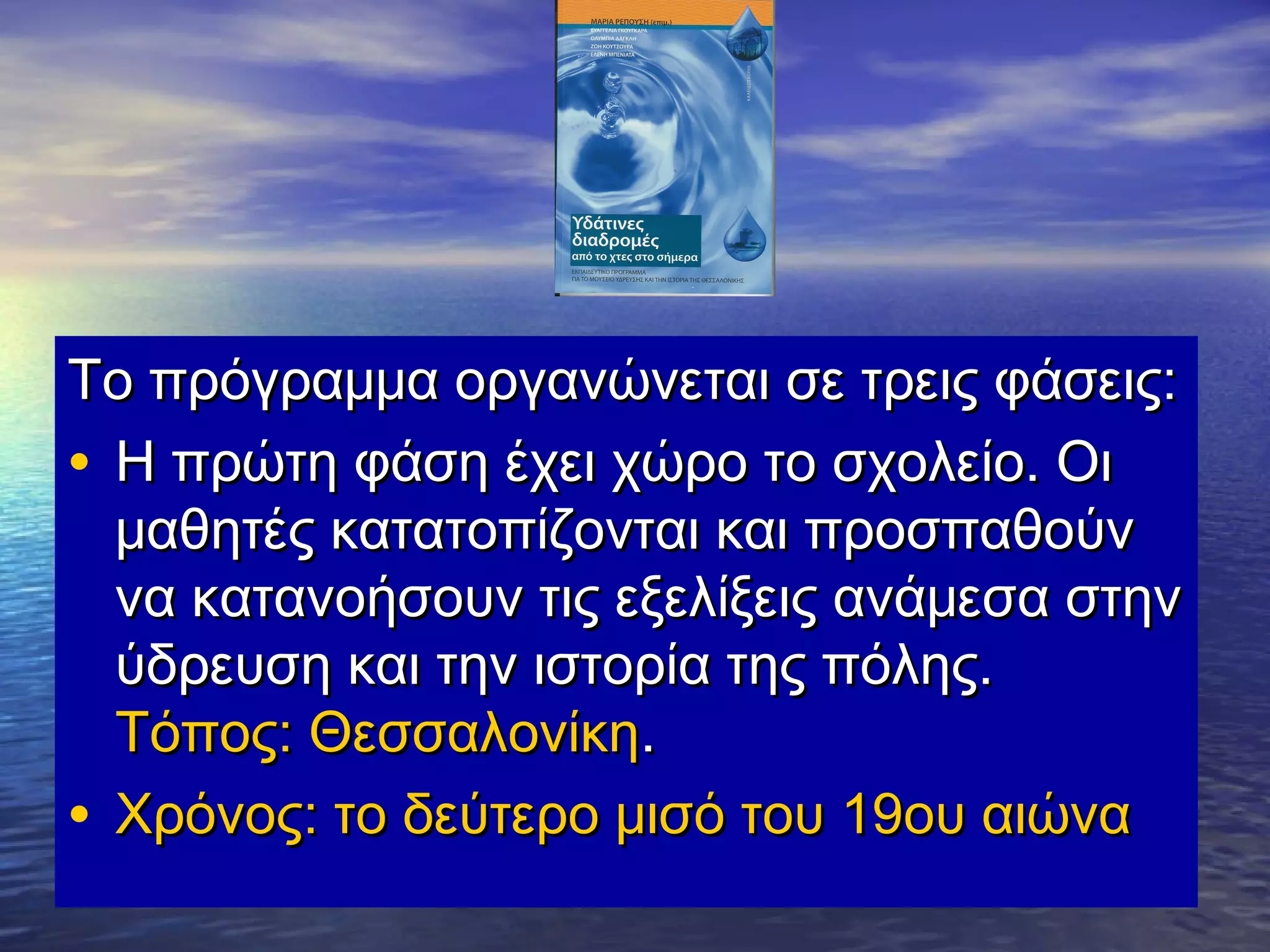 Το πρόγραμμα οργανώνεται σε τρεις φάσεις:
• Η πρώτη φάση έχει χώρο το σχολείο. Οι
  μαθητές κατατοπίζονται και προσπαθούν
  να κατανοήσουν τις εξελίξεις ανάμεσα στην
  ύδρευση και την ιστορία της πόλης.
  Τόπος: Θεσσαλονίκη.
• Χρόνος: το δεύτερο μισό του 19ου αιώνα
 