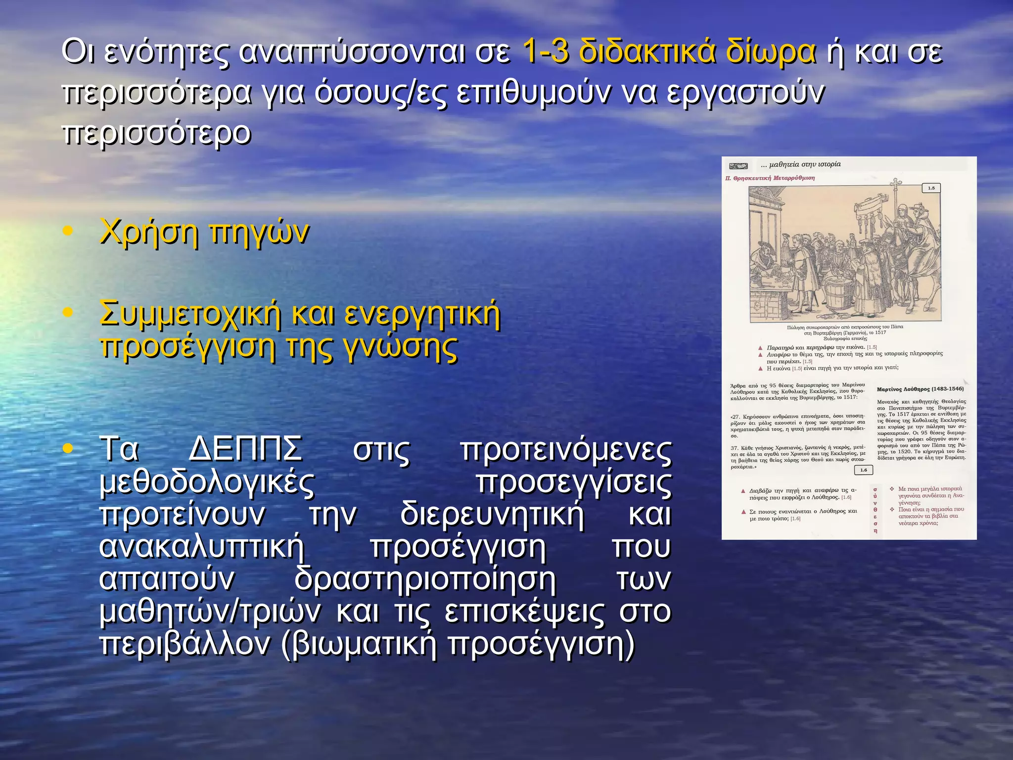 Οι ενότητες αναπτύσσονται σε 1-3 διδακτικά δίωρα ή και σε
περισσότερα για όσους/ες επιθυμούν να εργαστούν
περισσότερο


• Χρήση πηγών

• Συμμετοχική και ενεργητική
  προσέγγιση της γνώσης


• Τα   ΔΕΠΠΣ στις προτεινόμενες
  μεθοδολογικές           προσεγγίσεις
  προτείνουν την διερευνητική και
  ανακαλυπτική    προσέγγιση      που
  απαιτούν    δραστηριοποίηση      των
  μαθητών/τριών και τις επισκέψεις στο
  περιβάλλον (βιωματική προσέγγιση)
 