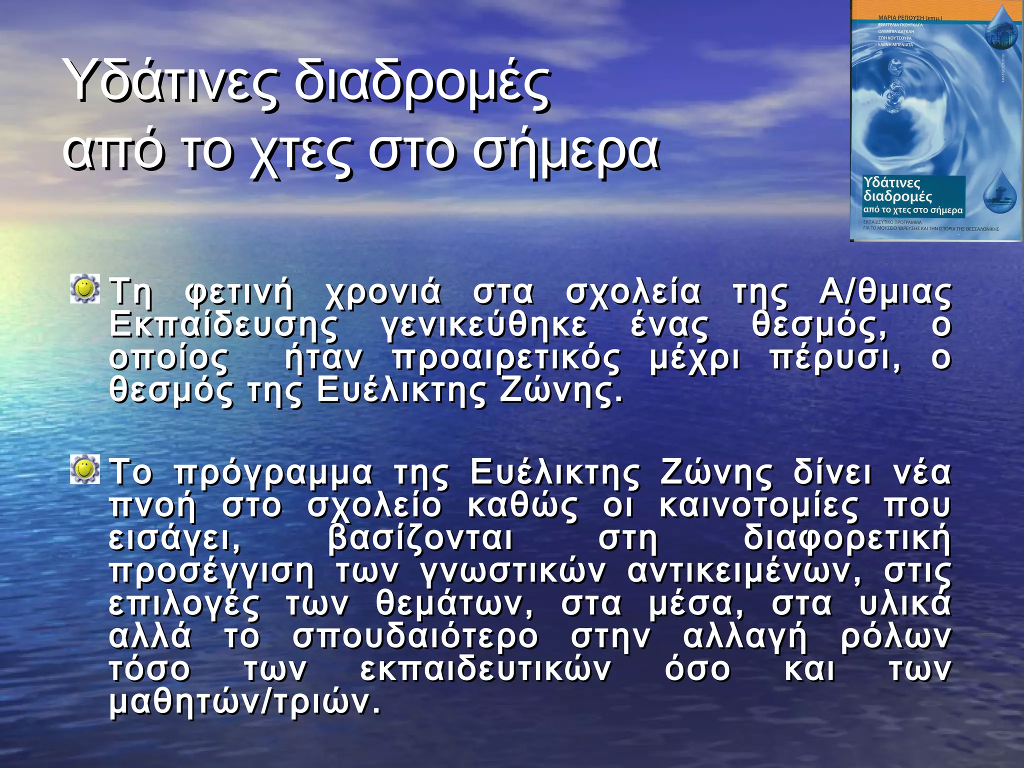 Υδάτινες διαδρομές
από το χτες στο σήμερα

 Τη φετινή χρονιά στα σχολεία της Α/θμιας
 Εκπαίδευσης γενικεύθηκε ένας θεσμός, ο
 οποίος   ήταν προαιρετικός μέχρι πέρυσι, ο
 θεσμός της Ευέλικτης Ζώνης.

 Το πρόγραμμα της Ευέλικτης Ζώνης δίνει νέα
 πνοή στο σχολείο καθώς οι καινοτομίες που
 εισάγει,     βασίζονται   στη     διαφορετική
 προσέγγιση των γνωστικών αντικειμένων, στις
 επιλογές των θεμάτων, στα μέσα, στα υλικά
 αλλά το σπουδαιότερο στην αλλαγή ρόλων
 τόσο     των  εκπαιδευτικών   όσο   και  των
 μαθητών/τριών.
 