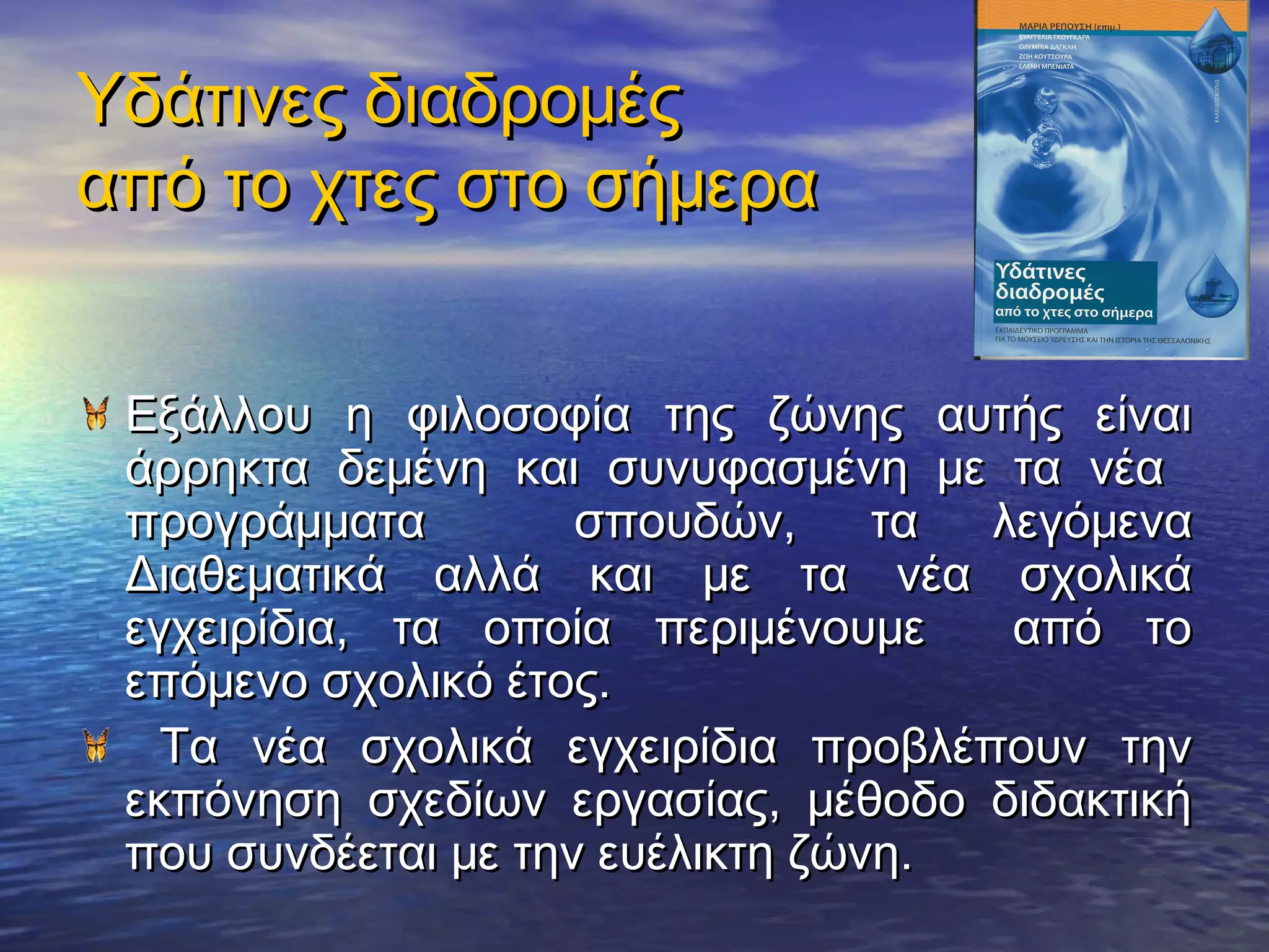 Υδάτινες διαδρομές
από το χτες στο σήμερα


 Εξάλλου η φιλοσοφία της ζώνης αυτής είναι
 άρρηκτα δεμένη και συνυφασμένη με τα νέα
 προγράμματα         σπουδών,     τα λεγόμενα
 Διαθεματικά αλλά και με τα νέα σχολικά
 εγχειρίδια, τα οποία περιμένουμε     από το
 επόμενο σχολικό έτος.
   Τα νέα σχολικά εγχειρίδια προβλέπουν την
 εκπόνηση σχεδίων εργασίας, μέθοδο διδακτική
 που συνδέεται με την ευέλικτη ζώνη.
 
