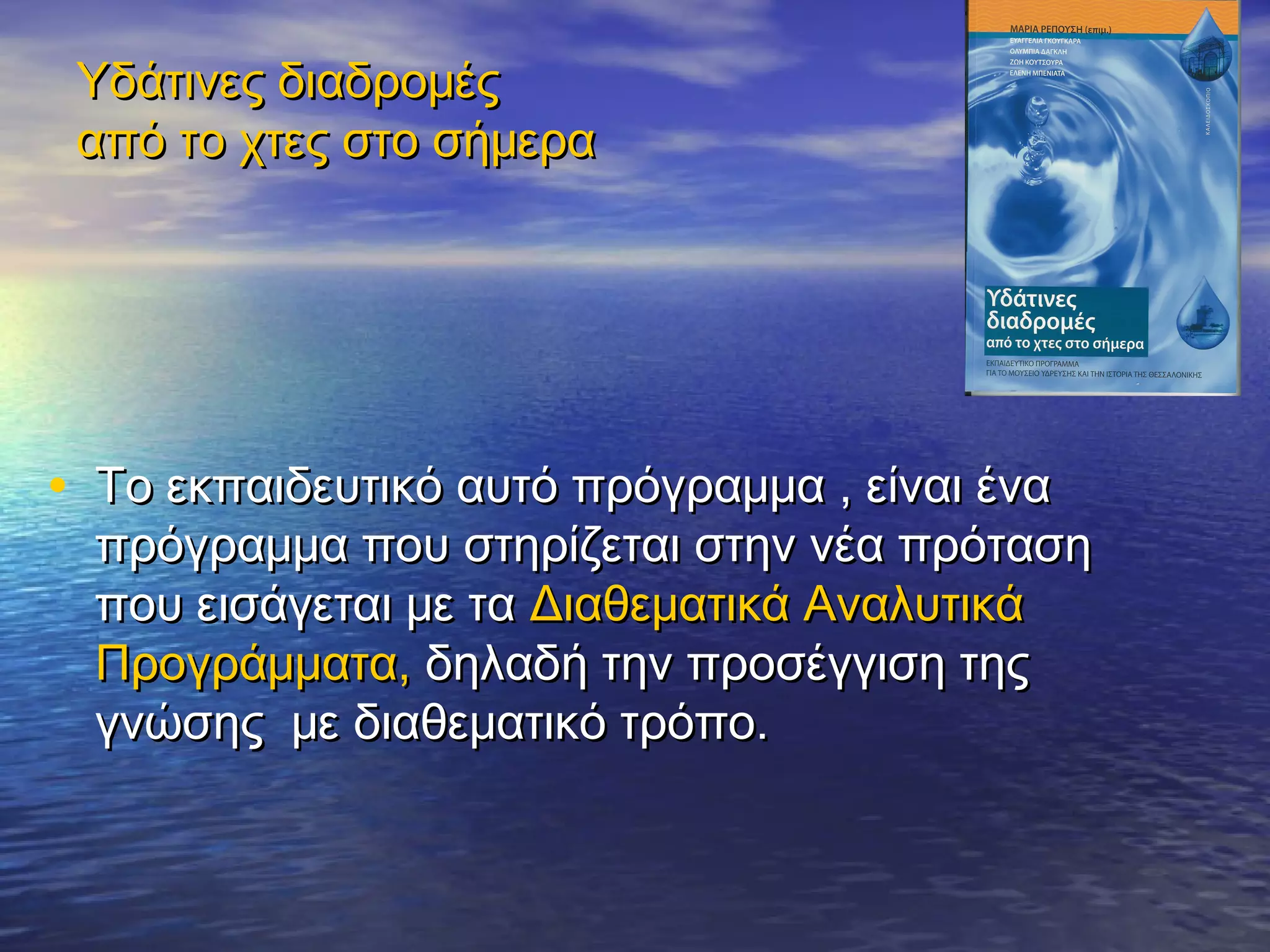 Υδάτινες διαδρομές
 από το χτες στο σήμερα




• Το εκπαιδευτικό αυτό πρόγραμμα , είναι ένα
  πρόγραμμα που στηρίζεται στην νέα πρόταση
  που εισάγεται με τα Διαθεματικά Αναλυτικά
  Προγράμματα, δηλαδή την προσέγγιση της
  γνώσης με διαθεματικό τρόπο.
 