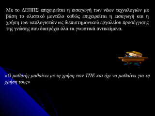 Με το ΔΕΠΠΣ επιχειρείται η εισαγωγή των νέων τεχνολογιών με
βάση το ολιστικό μοντέλο καθώς επιχειρείται η εισαγωγή και η
χρήση των υπολογιστών ως διεπιστημονικού εργαλείου προσέγγισης
της γνώσης που διατρέχει όλα τα γνωστικά αντικείμενα.




«Ο μαθητής μαθαίνει με τη χρήση των ΤΠΕ και όχι να μαθαίνει για τη
χρήση τους»
 